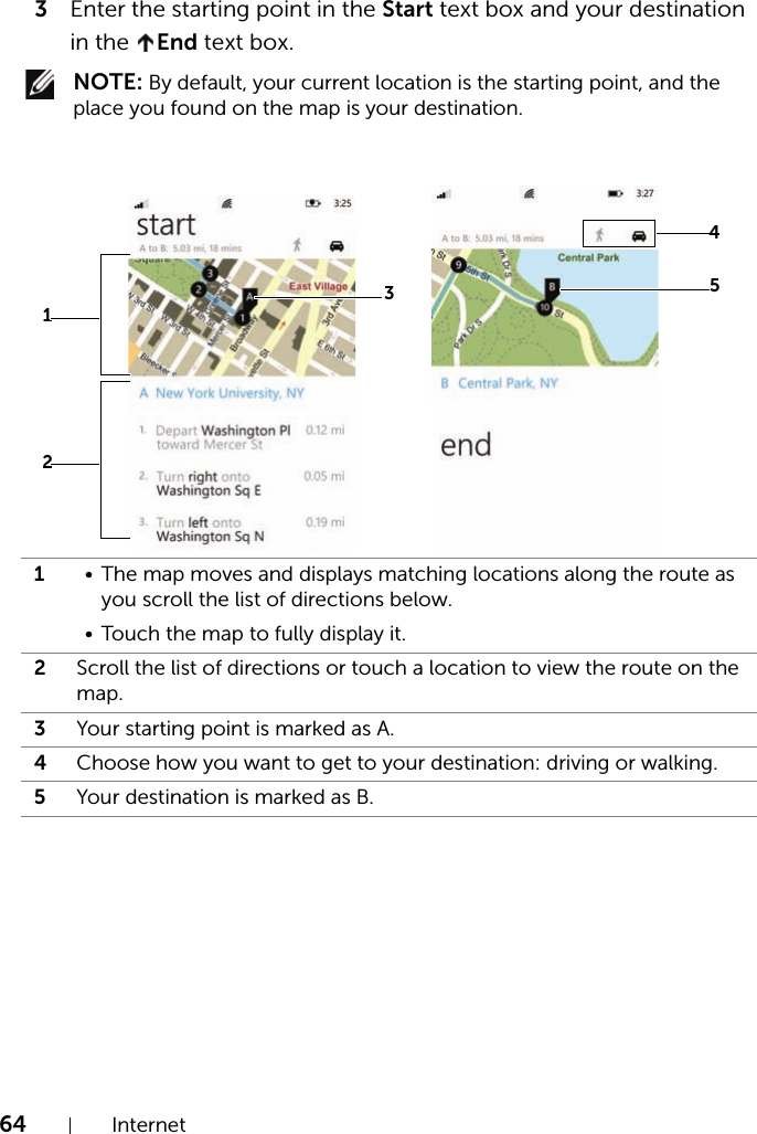 64 Internet3Enter the starting point in the Start text box and your destination in the  End text box. NOTE: By default, your current location is the starting point, and the place you found on the map is your destination.1• The map moves and displays matching locations along the route as you scroll the list of directions below.• Touch the map to fully display it.2Scroll the list of directions or touch a location to view the route on the map.3Your starting point is marked as A.4Choose how you want to get to your destination: driving or walking.5Your destination is marked as B.31254