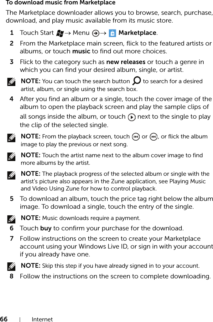 66 InternetTo download music from MarketplaceThe Marketplace downloader allows you to browse, search, purchase, download, and play music available from its music store.1Touch Start  → Menu  →  Marketplace.2From the Marketplace main screen, flick to the featured artists or albums, or touch music to find out more choices.3Flick to the category such as new releases or touch a genre in which you can find your desired album, single, or artist. NOTE: You can touch the search button   to search for a desired artist, album, or single using the search box.4After you find an album or a single, touch the cover image of the album to open the playback screen and play the sample clips of all songs inside the album, or touch   next to the single to play the clip of the selected single. NOTE: From the playback screen, touch   or  , or flick the album image to play the previous or next song. NOTE: Touch the artist name next to the album cover image to find more albums by the artist. NOTE: The playback progress of the selected album or single with the artist’s picture also appears in the Zune application, see Playing Music and Video Using Zune for how to control playback.5To download an album, touch the price tag right below the album image. To download a single, touch the entry of the single. NOTE: Music downloads require a payment.6Touch buy to confirm your purchase for the download.7Follow instructions on the screen to create your Marketplace account using your Windows Live ID, or sign in with your account if you already have one. NOTE: Skip this step if you have already signed in to your account.8Follow the instructions on the screen to complete downloading.