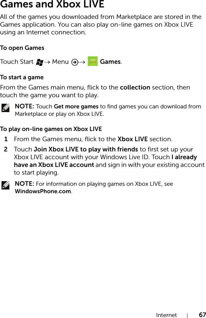 Internet 67Games and Xbox LIVEAll of the games you downloaded from Marketplace are stored in the Games application. You can also play on-line games on Xbox LIVE using an Internet connection.To open GamesTouch  Start  → Menu  →   Games.To start a gameFrom the Games main menu, flick to the collection section, then touch the game you want to play. NOTE: Touch  Get more games to find games you can download from Marketplace or play on Xbox LIVE.To play on-line games on Xbox LIVE1From the Games menu, flick to the Xbox LIVE section.2Touch  Join Xbox LIVE to play with friends to first set up your Xbox LIVE account with your Windows Live ID. Touch I already have an Xbox LIVE account and sign in with your existing account to start playing. NOTE: For information on playing games on Xbox LIVE, see WindowsPhone.com.