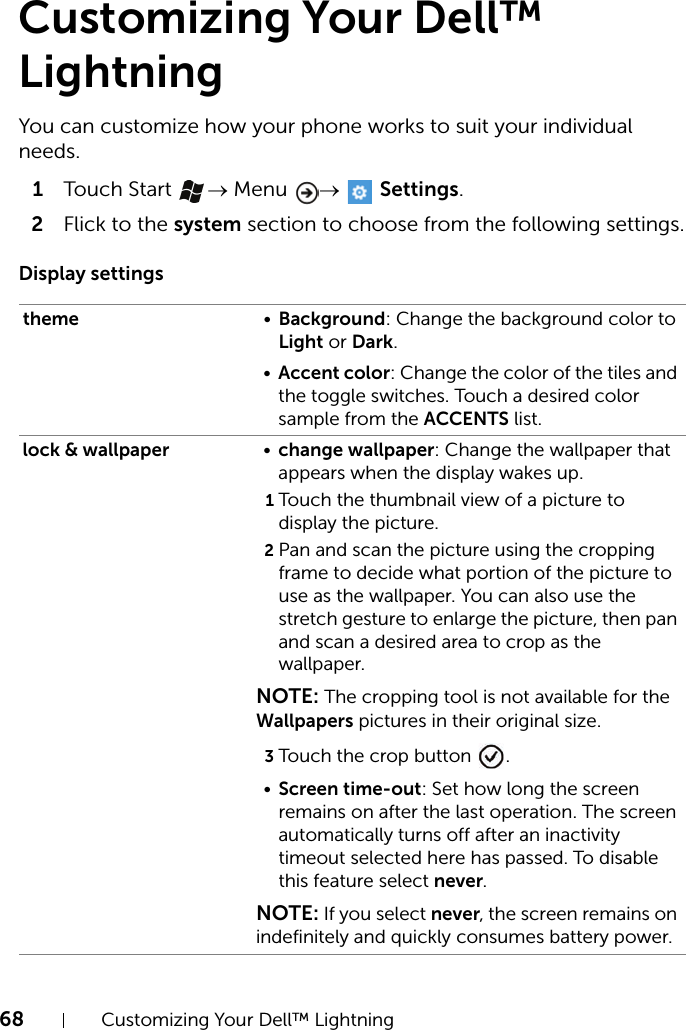 68 Customizing Your Dell™ LightningCustomizing Your Dell™ LightningYou can customize how your phone works to suit your individual needs.1Touch Start  → Menu  →  Settings.2Flick to the system section to choose from the following settings.Display settingstheme •Background: Change the background color to Light or Dark.•Accent color: Change the color of the tiles and the toggle switches. Touch a desired color sample from the ACCENTS list.lock &amp; wallpaper •change wallpaper: Change the wallpaper that appears when the display wakes up.1Touch the thumbnail view of a picture to display the picture.2Pan and scan the picture using the cropping frame to decide what portion of the picture to use as the wallpaper. You can also use the stretch gesture to enlarge the picture, then pan and scan a desired area to crop as the wallpaper.NOTE: The cropping tool is not available for the Wallpapers pictures in their original size.3Touch the crop button  .•Screen time-out: Set how long the screen remains on after the last operation. The screen automatically turns off after an inactivity timeout selected here has passed. To disable this feature select never.NOTE: If you select never, the screen remains on indefinitely and quickly consumes battery power.