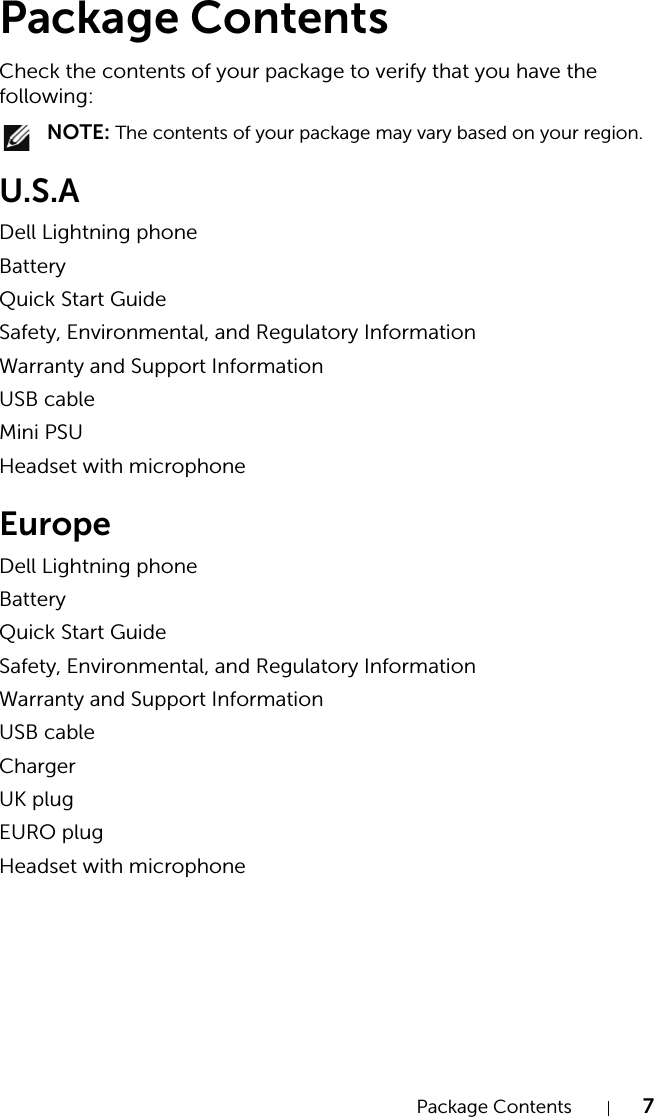 Package Contents 7Package ContentsCheck the contents of your package to verify that you have the following: NOTE: The contents of your package may vary based on your region.U.S.ADell Lightning phoneBatteryQuick Start GuideSafety, Environmental, and Regulatory InformationWarranty and Support InformationUSB cableMini PSUHeadset with microphoneEuropeDell Lightning phoneBatteryQuick Start GuideSafety, Environmental, and Regulatory InformationWarranty and Support InformationUSB cableChargerUK plugEURO plugHeadset with microphone