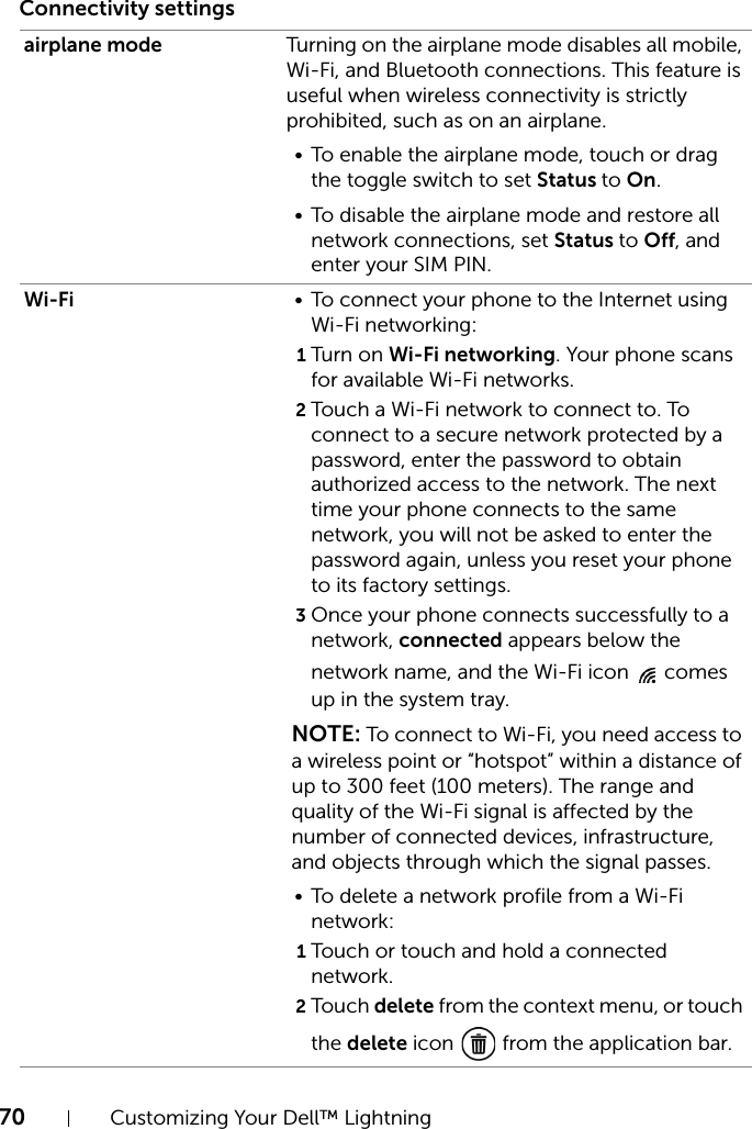 70 Customizing Your Dell™ LightningConnectivity settingsairplane mode Turning on the airplane mode disables all mobile, Wi-Fi, and Bluetooth connections. This feature is useful when wireless connectivity is strictly prohibited, such as on an airplane.• To enable the airplane mode, touch or drag the toggle switch to set Status to On.• To disable the airplane mode and restore all network connections, set Status to Off, and enter your SIM PIN.Wi-Fi • To connect your phone to the Internet using Wi-Fi networking:1Turn on Wi-Fi networking. Your phone scans for available Wi-Fi networks.2Touch a Wi-Fi network to connect to. To connect to a secure network protected by a password, enter the password to obtain authorized access to the network. The next time your phone connects to the same network, you will not be asked to enter the password again, unless you reset your phone to its factory settings.3Once your phone connects successfully to a network, connected appears below the network name, and the Wi-Fi icon   comes up in the system tray.NOTE: To connect to Wi-Fi, you need access to a wireless point or “hotspot” within a distance of up to 300 feet (100 meters). The range and quality of the Wi-Fi signal is affected by the number of connected devices, infrastructure, and objects through which the signal passes.• To delete a network profile from a Wi-Fi network:1Touch or touch and hold a connected network.2Touc h delete from the context menu, or touch the delete icon   from the application bar.