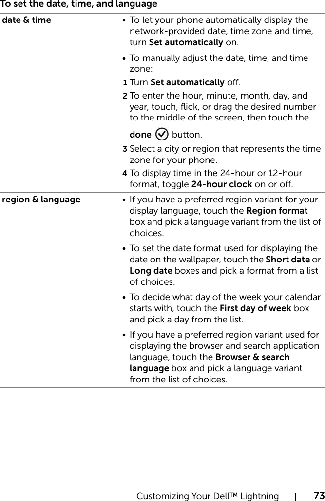 Customizing Your Dell™ Lightning 73To set the date, time, and languagedate &amp; time • To let your phone automatically display the network-provided date, time zone and time, turn Set automatically on.• To manually adjust the date, time, and time zone:1Tur n Set automatically off.2To enter the hour, minute, month, day, and year, touch, flick, or drag the desired number to the middle of the screen, then touch the done  button.3Select a city or region that represents the time zone for your phone.4To display time in the 24-hour or 12-hour format, toggle 24-hour clock on or off.region &amp; language • If you have a preferred region variant for your display language, touch the Region format box and pick a language variant from the list of choices.• To set the date format used for displaying the date on the wallpaper, touch the Short date or Long date boxes and pick a format from a list of choices.• To decide what day of the week your calendar starts with, touch the First day of week box and pick a day from the list.• If you have a preferred region variant used for displaying the browser and search application language, touch the Browser &amp; search language box and pick a language variant from the list of choices.