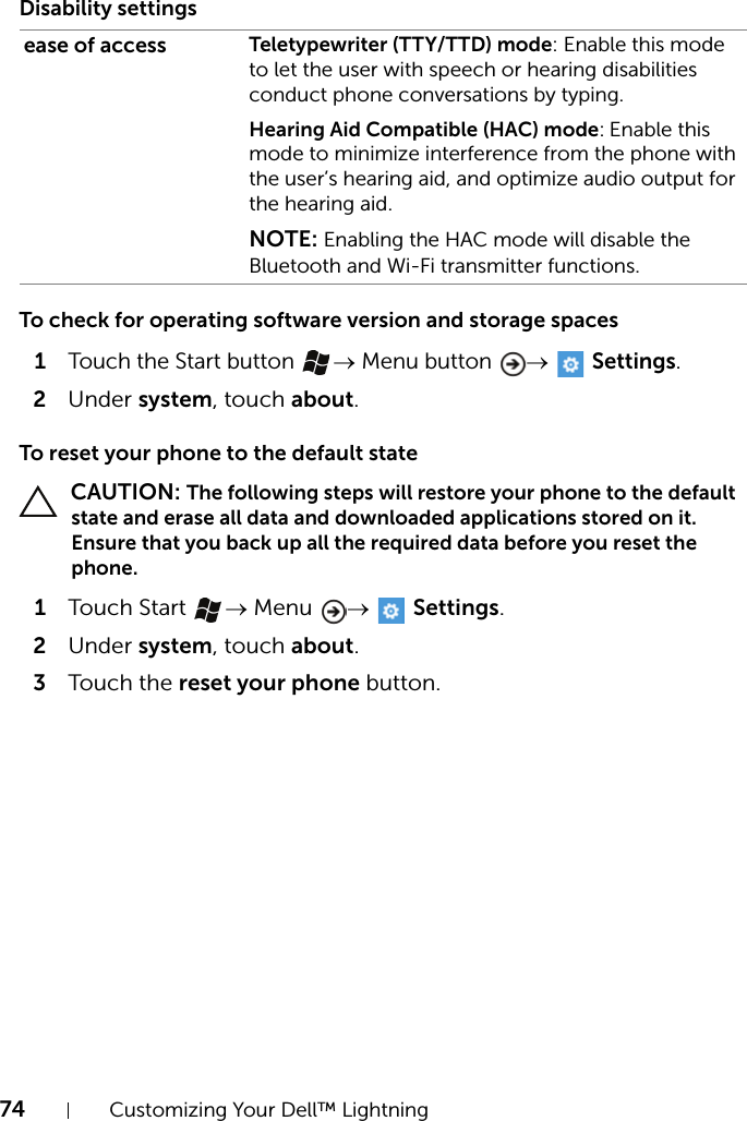 74 Customizing Your Dell™ LightningDisability settingsTo check for operating software version and storage spaces1Touch the Start button → Menu button →  Settings.2Under system, touch about.To reset your phone to the default state CAUTION: The following steps will restore your phone to the default state and erase all data and downloaded applications stored on it. Ensure that you back up all the required data before you reset the phone.1Touch Start  → Menu  →  Settings.2Under system, touch about.3Touch the reset your phone button.ease of access Teletypewriter (TTY/TTD) mode: Enable this mode to let the user with speech or hearing disabilities conduct phone conversations by typing.Hearing Aid Compatible (HAC) mode: Enable this mode to minimize interference from the phone with the user’s hearing aid, and optimize audio output for the hearing aid.NOTE: Enabling the HAC mode will disable the Bluetooth and Wi-Fi transmitter functions.