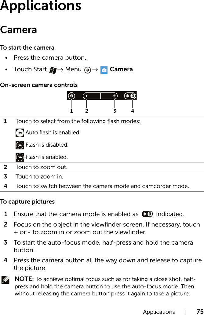 Applications 75ApplicationsCameraTo start the camera• Press the camera button.•Touch Start  → Menu  →  Camera.On-screen camera controlsTo capture pictures1Ensure that the camera mode is enabled as   indicated.2Focus on the object in the viewfinder screen. If necessary, touch + or - to zoom in or zoom out the viewfinder.3To start the auto-focus mode, half-press and hold the camera button.4Press the camera button all the way down and release to capture the picture. NOTE: To achieve optimal focus such as for taking a close shot, half-press and hold the camera button to use the auto-focus mode. Then without releasing the camera button press it again to take a picture.1Touch to select from the following flash modes: Auto flash is enabled. Flash is disabled. Flash is enabled.2Touch to zoom out.3Touch to zoom i n.4Touch to switch between the camera mode and camcorder mode.21 3 4