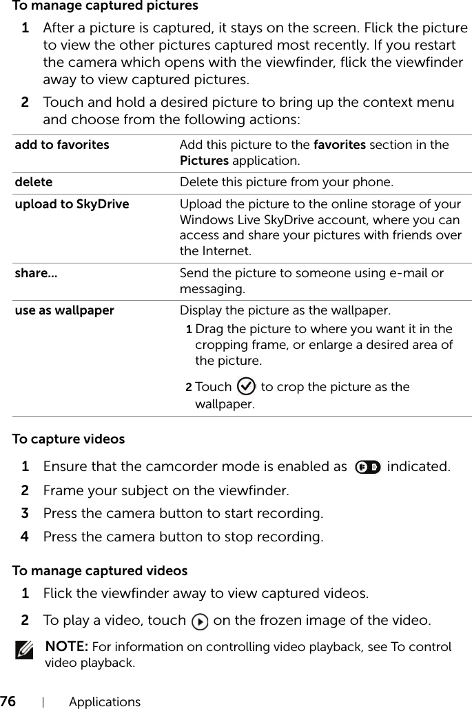 76 ApplicationsTo manage captured pictures1After a picture is captured, it stays on the screen. Flick the picture to view the other pictures captured most recently. If you restart the camera which opens with the viewfinder, flick the viewfinder away to view captured pictures.2Touch and hold a desired picture to bring up the context menu and choose from the following actions:To capture videos1Ensure that the camcorder mode is enabled as   indicated.2Frame your subject on the viewfinder.3Press the camera button to start recording.4Press the camera button to stop recording.To manage captured videos1Flick the viewfinder away to view captured videos.2To play a video, touch   on the frozen image of the video. NOTE: For information on controlling video playback, see To control video playback.add to favorites Add this picture to the favorites section in the Pictures application.delete Delete this picture from your phone.upload to SkyDrive Upload the picture to the online storage of your Windows Live SkyDrive account, where you can access and share your pictures with friends over the Internet.share... Send the picture to someone using e-mail or messaging.use as wallpaper Display the picture as the wallpaper.1Drag the picture to where you want it in the cropping frame, or enlarge a desired area of the picture.2Touch   to crop the picture as the wallpaper.