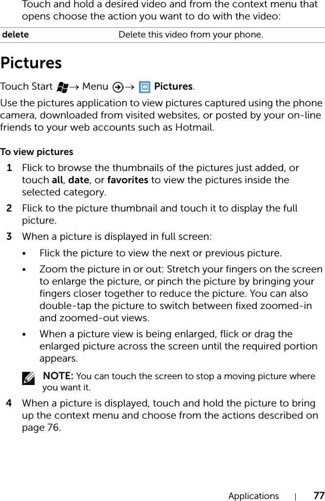Applications 77Touch and hold a desired video and from the context menu that opens choose the action you want to do with the video:PicturesTouch  Start  → Menu  →  Pictures.Use the pictures application to view pictures captured using the phone camera, downloaded from visited websites, or posted by your on-line friends to your web accounts such as Hotmail.To view pictures1Flick to browse the thumbnails of the pictures just added, or touch all, date, or favorites to view the pictures inside the selected category.2Flick to the picture thumbnail and touch it to display the full picture.3When a picture is displayed in full screen:• Flick the picture to view the next or previous picture.• Zoom the picture in or out: Stretch your fingers on the screen to enlarge the picture, or pinch the picture by bringing your fingers closer together to reduce the picture. You can also double-tap the picture to switch between fixed zoomed-in and zoomed-out views.• When a picture view is being enlarged, flick or drag the enlarged picture across the screen until the required portion appears.  NOTE: You can touch the screen to stop a moving picture where you want it.4When a picture is displayed, touch and hold the picture to bring up the context menu and choose from the actions described on page 76.delete Delete this video from your phone.