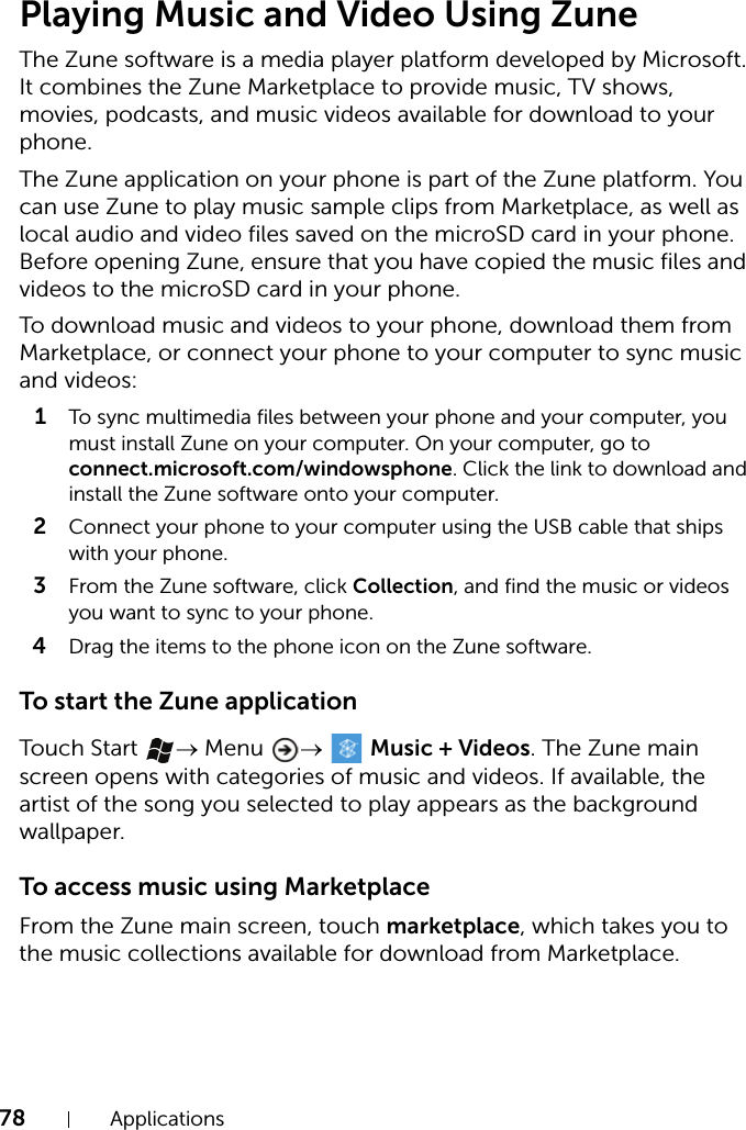78 ApplicationsPlaying Music and Video Using ZuneThe Zune software is a media player platform developed by Microsoft. It combines the Zune Marketplace to provide music, TV shows, movies, podcasts, and music videos available for download to your phone.The Zune application on your phone is part of the Zune platform. You can use Zune to play music sample clips from Marketplace, as well as local audio and video files saved on the microSD card in your phone. Before opening Zune, ensure that you have copied the music files and videos to the microSD card in your phone.To download music and videos to your phone, download them from Marketplace, or connect your phone to your computer to sync music and videos:1To sync multimedia files between your phone and your computer, you must install Zune on your computer. On your computer, go to connect.microsoft.com/windowsphone. Click the link to download and install the Zune software onto your computer.2Connect your phone to your computer using the USB cable that ships with your phone.3From the Zune software, click Collection, and find the music or videos you want to sync to your phone.4Drag the items to the phone icon on the Zune software.To start the Zune applicationTouch Start  → Menu  →   Music + Videos. The Zune main screen opens with categories of music and videos. If available, the artist of the song you selected to play appears as the background wallpaper.To access music using MarketplaceFrom the Zune main screen, touch marketplace, which takes you to the music collections available for download from Marketplace.