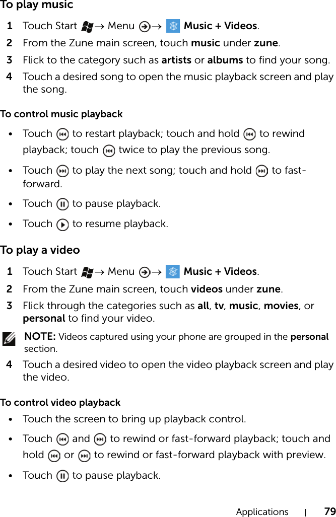 Applications 79To play music1Touch  Start  → Menu  →  Music + Videos.2From the Zune main screen, touch music under zune.3Flick to the category such as artists or albums to find your song.4Touch a desired song to open the music playback screen and play the song.To control music playback• Touch   to restart playback; touch and hold   to rewind playback; touch   twice to play the previous song.• Touch   to play the next song; touch and hold   to fast-forward.• Touch   to pause playback.• Touch   to resume playback.To play a video1Touch  Start  → Menu  →   Music + Videos.2From the Zune main screen, touch videos under zune.3Flick through the categories such as all, tv, music, movies, or personal to find your video. NOTE: Videos captured using your phone are grouped in the personal section.4Touch a desired video to open the video playback screen and play the video.To control video playback• Touch the screen to bring up playback control.• Touch   and   to rewind or fast-forward playback; touch and hold   or   to rewind or fast-forward playback with preview.• Touch   to pause playback.