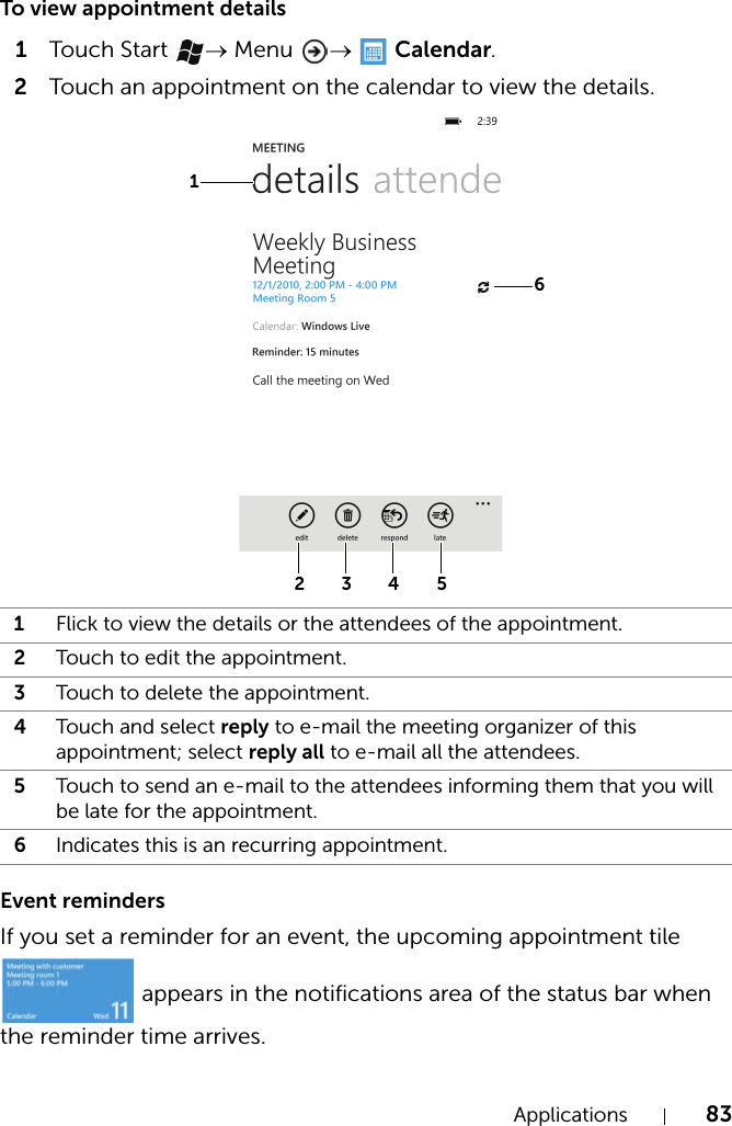 Applications 83To view appointment details1Touch  Start  → Menu  →   Calendar.2Touch an appointment on the calendar to view the details.Event remindersIf you set a reminder for an event, the upcoming appointment tile  appears in the notifications area of the status bar when the reminder time arrives.1Flick to view the details or the attendees of the appointment.2Touch to edit the appointment.3Touch to delete the appointment.4Touch and select reply to e-mail the meeting organizer of this appointment; select reply all to e-mail all the attendees.5Touch to send an e-mail to the attendees informing them that you will be late for the appointment.6Indicates this is an recurring appointment.1632 4 5