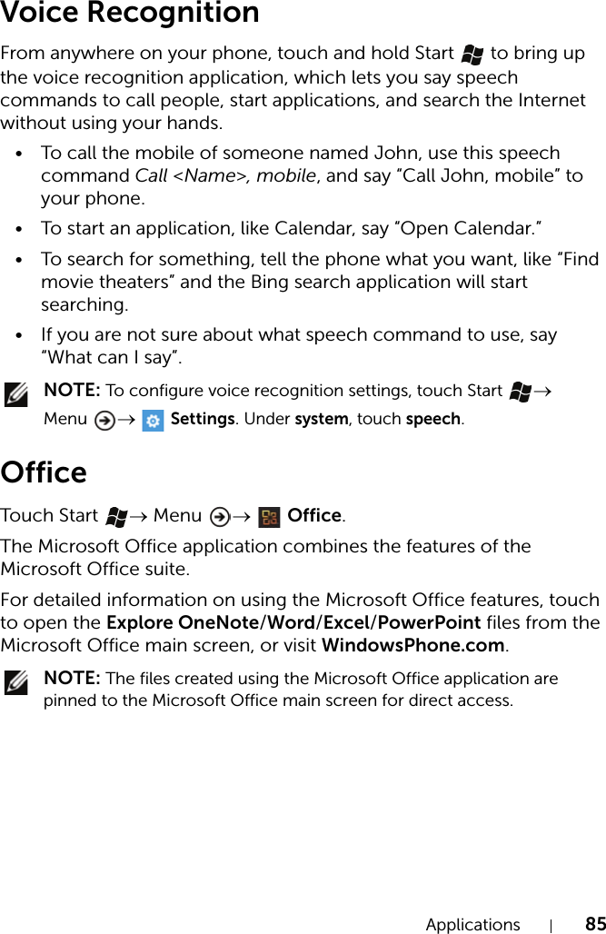 Applications 85Voice RecognitionFrom anywhere on your phone, touch and hold Start   to bring up the voice recognition application, which lets you say speech commands to call people, start applications, and search the Internet without using your hands.• To call the mobile of someone named John, use this speech command Call &lt;Name&gt;, mobile, and say “Call John, mobile” to your phone.• To start an application, like Calendar, say “Open Calendar.”• To search for something, tell the phone what you want, like “Find movie theaters” and the Bing search application will start searching.• If you are not sure about what speech command to use, say “What can I say”. NOTE: To configure voice recognition settings, touch Start  → Menu  →  Settings. Under system, touch speech.OfficeTouch  Start  → Menu  →  Office.The Microsoft Office application combines the features of the Microsoft Office suite.For detailed information on using the Microsoft Office features, touch to open the Explore OneNote/Word/Excel/PowerPoint files from the Microsoft Office main screen, or visit WindowsPhone.com. NOTE: The files created using the Microsoft Office application are pinned to the Microsoft Office main screen for direct access.