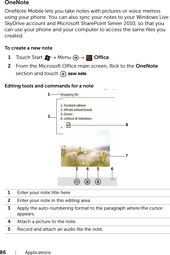 86 ApplicationsOneNoteOneNote Mobile lets you take notes with pictures or voice memos using your phone. You can also sync your notes to your Windows Live SkyDrive account and Microsoft SharePoint Server 2010, so that you can use your phone and your computer to access the same files you created.To create a new note1Touch Start  → Menu  →  Office.2From the Microsoft Office main screen, flick to the OneNote section and touch   new note.Editing tools and commands for a note1Enter your note title here.2Enter your note in this editing area.3Apply the auto-numbering format to the paragraph where the cursor appears.4Attach a picture to the note.5Record and attach an audio file the note.8345 6127