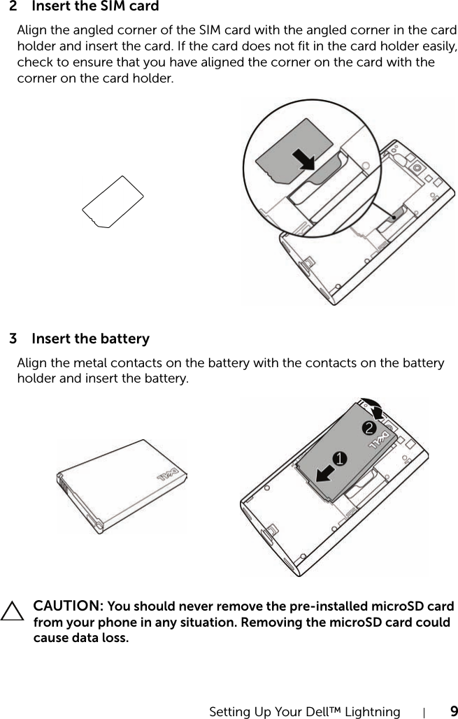 Setting Up Your Dell™ Lightning 92 Insert the SIM card3 Insert the battery CAUTION: You should never remove the pre-installed microSD card from your phone in any situation. Removing the microSD card could cause data loss.Align the angled corner of the SIM card with the angled corner in the card holder and insert the card. If the card does not fit in the card holder easily, check to ensure that you have aligned the corner on the card with the corner on the card holder.Align the metal contacts on the battery with the contacts on the battery holder and insert the battery.