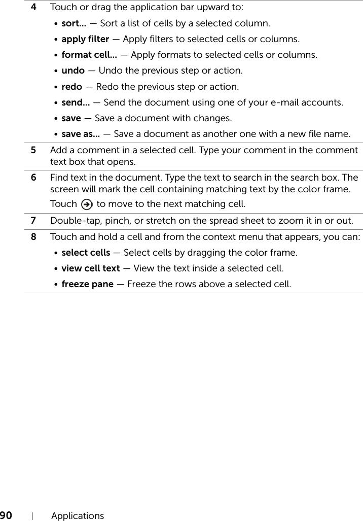 90 Applications4Touch or drag the application bar upward to:•sort... — Sort a list of cells by a selected column.•apply filter — Apply filters to selected cells or columns.•format cell... — Apply formats to selected cells or columns.•undo — Undo the previous step or action.•redo — Redo the previous step or action.•send... — Send the document using one of your e-mail accounts.•save — Save a document with changes.•save as... — Save a document as another one with a new file name.5Add a comment in a selected cell. Type your comment in the comment text box that opens.6Find text in the document. Type the text to search in the search box. The screen will mark the cell containing matching text by the color frame. Touch   to move to the next matching cell.7Double-tap, pinch, or stretch on the spread sheet to zoom it in or out.8Touch and hold a cell and from the context menu that appears, you can:•select cells — Select cells by dragging the color frame.•view cell text — View the text inside a selected cell.•freeze pane — Freeze the rows above a selected cell.