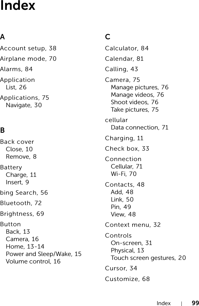 Index 99IndexAAccount setup, 38Airplane mode, 70Alarms, 84ApplicationList, 26Applications, 75Navigate, 30BBack coverClose, 10Remove, 8BatteryCharge, 11Insert, 9bing Search, 56Bluetooth, 72Brightness, 69ButtonBack, 13Camera, 16Home, 13-14Power and Sleep/Wake, 15Volume control, 16CCalculator, 84Calendar, 81Calling, 43Camera, 75Manage pictures, 76Manage videos, 76Shoot videos, 76Take pictures, 75cellularData connection, 71Charging, 11Check box, 33ConnectionCellular, 71Wi-Fi, 70Contacts, 48Add, 48Link, 50Pin, 49View, 48Context menu, 32ControlsOn-screen, 31Physical, 13Touch screen gestures, 20Cursor, 34Customize, 68