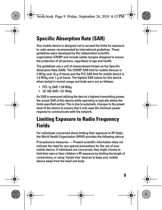 9Specific Absorption Rate (SAR)Your mobile device is designed not to exceed the limits for exposure to radio waves recommended by international guidelines. These guidelines were developed by the independent scientific organization ICNIRP and include safety margins designed to assure the protection of all persons, regardless of age and health.The guidelines use a unit of measurement known as the Specific Absorption Rate (SAR). The ICNIRP SAR limit for mobile devices is 2 W/kg over 10 g of tissue and the FCC SAR limit for mobile device is 1.6 W/kg over 1 g of tissue. The highest SAR values for this device when tested in normal usage and body worn are as follows:• FCC 1g SAR: 1.39 W/kg• CE 10G SAR: 1.01 W/kgAs SAR is measured utilizing the device&apos;s highest transmitting power, the actual SAR of this device while operating is typically below the limits specified earlier. This is due to automatic changes to the power level of the device to ensure that it only uses the minimum power required to communicate with the network.Limiting Exposure to Radio Frequency FieldsFor individuals concerned about limiting their exposure to RF fields, the World Health Organization (WHO) provides the following advice:Precautionary measures — Present scientific information does not indicate the need for any special precautions for the use of your mobile device. If individuals are concerned, they might choose to limit their own or their children&apos;s RF exposure by limiting the length of connections, or using &apos;hands-free&apos; devices to keep your mobile device away from the head and body.book.book  Page 9  Friday, September 24, 2010  6:15 PM