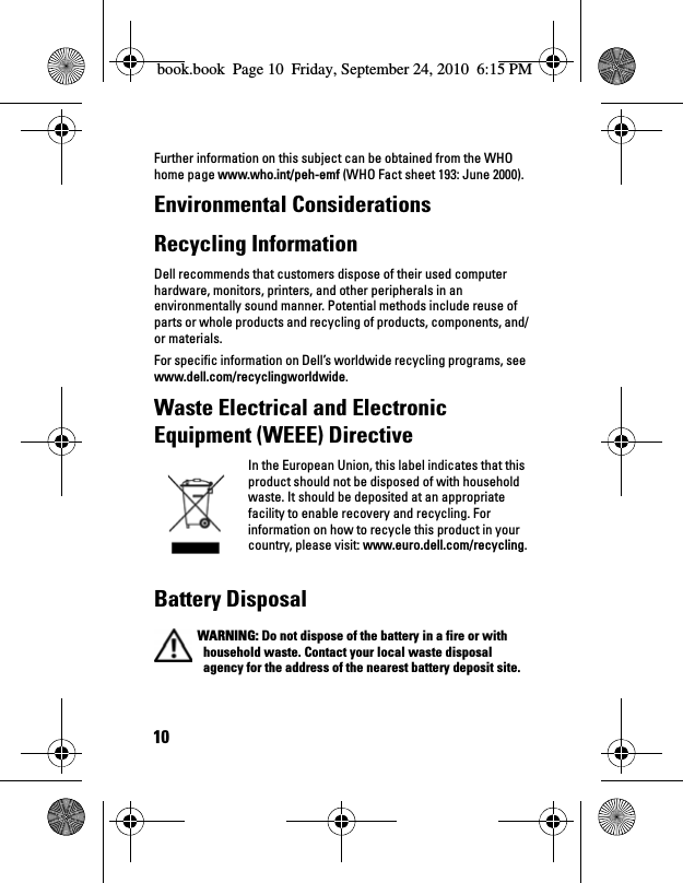 10Further information on this subject can be obtained from the WHO home page www.who.int/peh-emf (WHO Fact sheet 193: June 2000).Environmental Considerations Recycling Information Dell recommends that customers dispose of their used computer hardware, monitors, printers, and other peripherals in an environmentally sound manner. Potential methods include reuse of parts or whole products and recycling of products, components, and/or materials. For specific information on Dell’s worldwide recycling programs, see www.dell.com/recyclingworldwide.Waste Electrical and Electronic Equipment (WEEE) DirectiveIn the European Union, this label indicates that this product should not be disposed of with household waste. It should be deposited at an appropriate facility to enable recovery and recycling. For information on how to recycle this product in your country, please visit: www.euro.dell.com/recycling.Battery Disposal WARNING: Do not dispose of the battery in a fire or with household waste. Contact your local waste disposal agency for the address of the nearest battery deposit site.book.book  Page 10  Friday, September 24, 2010  6:15 PM