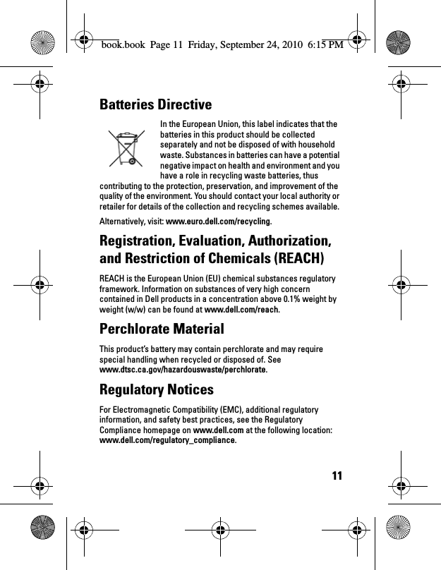 11Batteries Directive In the European Union, this label indicates that the batteries in this product should be collected separately and not be disposed of with household waste. Substances in batteries can have a potential negative impact on health and environment and you have a role in recycling waste batteries, thus contributing to the protection, preservation, and improvement of the quality of the environment. You should contact your local authority or retailer for details of the collection and recycling schemes available. Alternatively, visit: www.euro.dell.com/recycling.Registration, Evaluation, Authorization, and Restriction of Chemicals (REACH) REACH is the European Union (EU) chemical substances regulatory framework. Information on substances of very high concern contained in Dell products in a concentration above 0.1% weight by weight (w/w) can be found at www.dell.com/reach.Perchlorate Material This product’s battery may contain perchlorate and may require special handling when recycled or disposed of. See www.dtsc.ca.gov/hazardouswaste/perchlorate.Regulatory Notices For Electromagnetic Compatibility (EMC), additional regulatory information, and safety best practices, see the Regulatory Compliance homepage on www.dell.com at the following location: www.dell.com/regulatory_compliance.book.book  Page 11  Friday, September 24, 2010  6:15 PM
