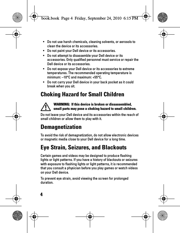 4• Do not use harsh chemicals, cleaning solvents, or aerosols to clean the device or its accessories.• Do not paint your Dell device or its accessories.• Do not attempt to disassemble your Dell device or its accessories. Only qualified personnel must service or repair the Dell device or its accessories.• Do not expose your Dell device or its accessories to extreme temperatures. The recommended operating temperature is minimum: –10°C and maximum: +55°C.• Do not carry your Dell device in your back pocket as it could break when you sit.Choking Hazard for Small Children WARNING:  If this device is broken or dissassembled, small parts may pose a choking hazard to small children.Do not leave your Dell device and its accessories within the reach of small children or allow them to play with it. DemagnetizationTo avoid the risk of demagnetization, do not allow electronic devices or magnetic media close to your Dell device for a long time.Eye Strain, Seizures, and BlackoutsCertain games and videos may be designed to produce flashing lights or light patterns. If you have a history of blackouts or seizures with exposure to flashing lights or light patterns, it is recommended that you consult a physician before you play games or watch videos on your Dell device. To prevent eye strain, avoid viewing the screen for prolonged duration.book.book  Page 4  Friday, September 24, 2010  6:15 PM
