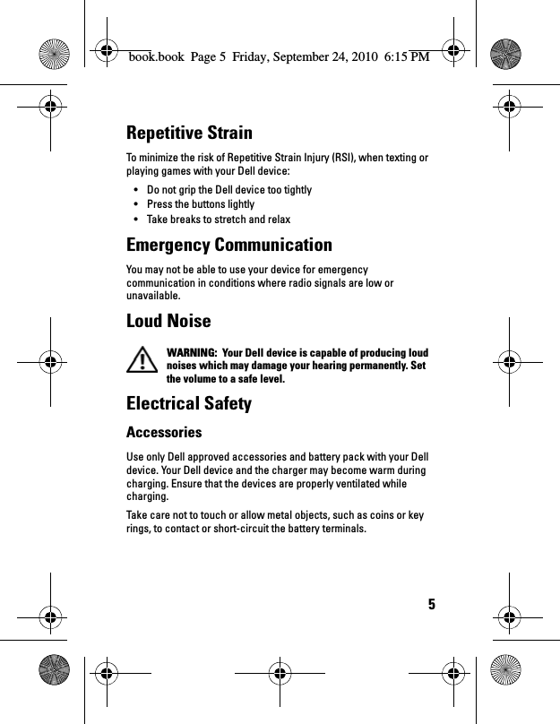 5Repetitive Strain To minimize the risk of Repetitive Strain Injury (RSI), when texting or playing games with your Dell device:• Do not grip the Dell device too tightly• Press the buttons lightly• Take breaks to stretch and relaxEmergency Communication You may not be able to use your device for emergency communication in conditions where radio signals are low or unavailable.Loud Noise WARNING:  Your Dell device is capable of producing loud noises which may damage your hearing permanently. Set the volume to a safe level. Electrical SafetyAccessoriesUse only Dell approved accessories and battery pack with your Dell device. Your Dell device and the charger may become warm during charging. Ensure that the devices are properly ventilated while charging.Take care not to touch or allow metal objects, such as coins or key rings, to contact or short-circuit the battery terminals.book.book  Page 5  Friday, September 24, 2010  6:15 PM