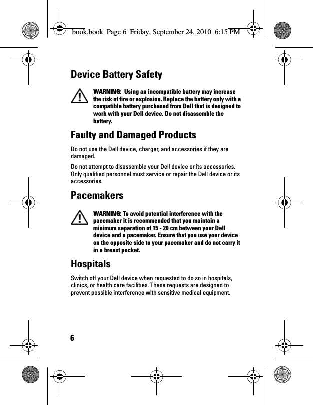 6Device Battery Safety  WARNING:  Using an incompatible battery may increase the risk of fire or explosion. Replace the battery only with a compatible battery purchased from Dell that is designed to work with your Dell device. Do not disassemble the battery. Faulty and Damaged ProductsDo not use the Dell device, charger, and accessories if they are damaged.Do not attempt to disassemble your Dell device or its accessories. Only qualified personnel must service or repair the Dell device or its accessories.Pacemakers  WARNING: To avoid potential interference with the pacemaker it is recommended that you maintain a minimum separation of 15 - 20 cm between your Dell device and a pacemaker. Ensure that you use your device on the opposite side to your pacemaker and do not carry it in a breast pocket.HospitalsSwitch off your Dell device when requested to do so in hospitals, clinics, or health care facilities. These requests are designed to prevent possible interference with sensitive medical equipment.book.book  Page 6  Friday, September 24, 2010  6:15 PM