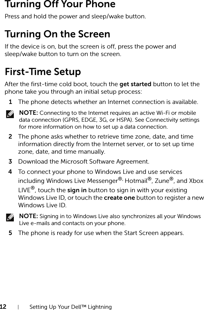 12 Setting Up Your Dell™ LightningTurning Off Your PhonePress and hold the power and sleep/wake button.Turning On the ScreenIf the device is on, but the screen is off, press the power and sleep/wake button to turn on the screen.First-Time SetupAfter the first-time cold boot, touch the get started button to let the phone take you through an initial setup process:1The phone detects whether an Internet connection is available. NOTE: Connecting to the Internet requires an active Wi-Fi or mobile data connection (GPRS, EDGE, 3G, or HSPA). See Connectivity settings for more information on how to set up a data connection.2The phone asks whether to retrieve time zone, date, and time information directly from the Internet server, or to set up time zone, date, and time manually.3Download the Microsoft Software Agreement.4To connect your phone to Windows Live and use services including Windows Live Messenger®, Hotmail®, Zune®, and Xbox LIVE®, touch the sign in button to sign in with your existing Windows Live ID, or touch the create one button to register a new Windows Live ID. NOTE: Signing in to Windows Live also synchronizes all your Windows Live e-mails and contacts on your phone.5The phone is ready for use when the Start Screen appears.