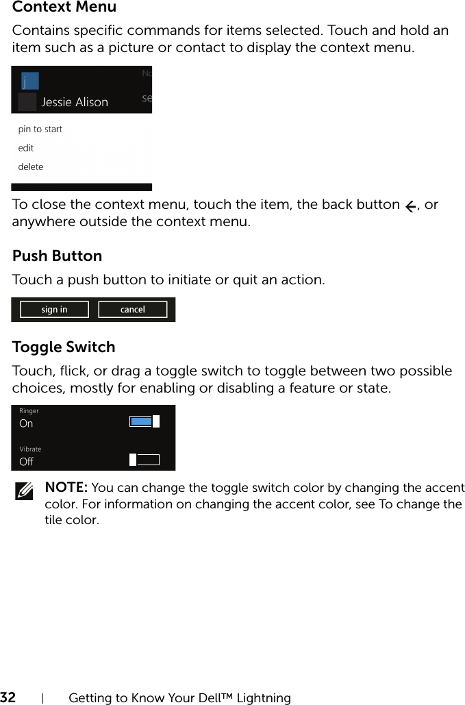 32 Getting to Know Your Dell™ LightningContext MenuContains specific commands for items selected. Touch and hold an item such as a picture or contact to display the context menu.To close the context menu, touch the item, the back button  , or anywhere outside the context menu.Push ButtonTouch a push button to initiate or quit an action.Toggle SwitchTouch, flick, or drag a toggle switch to toggle between two possible choices, mostly for enabling or disabling a feature or state. NOTE: You can change the toggle switch color by changing the accent color. For information on changing the accent color, see To change the tile color.