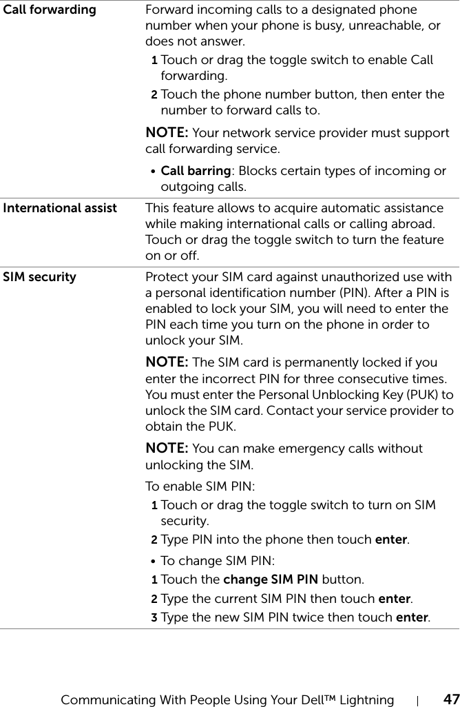 Communicating With People Using Your Dell™ Lightning 47Call forwarding Forward incoming calls to a designated phone number when your phone is busy, unreachable, or does not answer.1Touch or drag the toggle switch to enable Call forwarding.2Touch the phone number button, then enter the number to forward calls to.NOTE: Your network service provider must support call forwarding service.•Call barring: Blocks certain types of incoming or outgoing calls.International assist This feature allows to acquire automatic assistance while making international calls or calling abroad. Touch or drag the toggle switch to turn the feature on or off.SIM security Protect your SIM card against unauthorized use with a personal identification number (PIN). After a PIN is enabled to lock your SIM, you will need to enter the PIN each time you turn on the phone in order to unlock your SIM.NOTE: The SIM card is permanently locked if you enter the incorrect PIN for three consecutive times. You must enter the Personal Unblocking Key (PUK) to unlock the SIM card. Contact your service provider to obtain the PUK.NOTE: You can make emergency calls without unlocking the SIM.To enable SIM PIN:1Touch or drag the toggle switch to turn on SIM security.2Type PIN into the phone then touch enter.• To change SIM PIN:1Touch the change SIM PIN button.2Type the current SIM PIN then touch enter.3Type the new SIM PIN twice then touch enter.