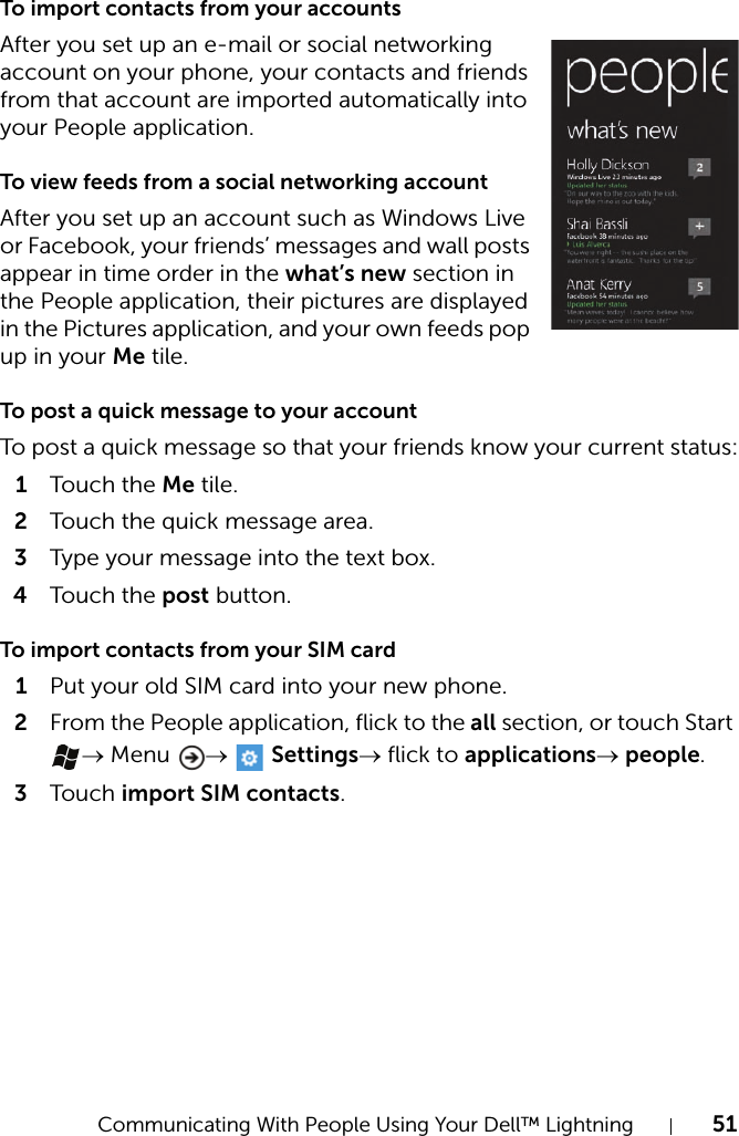 Communicating With People Using Your Dell™ Lightning 51To import contacts from your accountsAfter you set up an e-mail or social networking account on your phone, your contacts and friends from that account are imported automatically into your People application.To view feeds from a social networking accountAfter you set up an account such as Windows Live or Facebook, your friends’ messages and wall posts appear in time order in the what’s new section in the People application, their pictures are displayed in the Pictures application, and your own feeds pop up in your Me tile.To post a quick message to your accountTo post a quick message so that your friends know your current status:1Touch  the Me tile.2Touch the quick message area.3Type your message into the text box.4Touch  the post button.To import contacts from your SIM card1Put your old SIM card into your new phone.2From the People application, flick to the all section, or touch Start → Menu  →   Settings→ flick to applications→ people.3Touch  import SIM contacts.