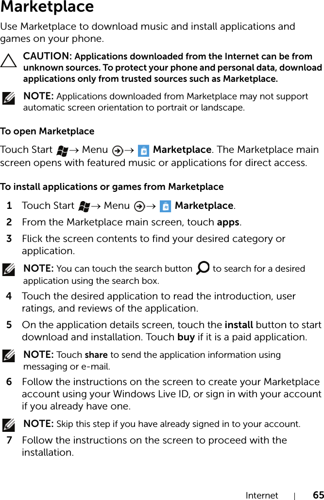 Internet 65MarketplaceUse Marketplace to download music and install applications and games on your phone. CAUTION: Applications downloaded from the Internet can be from unknown sources. To protect your phone and personal data, download applications only from trusted sources such as Marketplace. NOTE: Applications downloaded from Marketplace may not support automatic screen orientation to portrait or landscape.To open MarketplaceTouch  Start  → Menu  →  Marketplace. The Marketplace main screen opens with featured music or applications for direct access.To install applications or games from Marketplace1Touch  Start  → Menu  →  Marketplace.2From the Marketplace main screen, touch apps.3Flick the screen contents to find your desired category or application. NOTE: You can touch the search button   to search for a desired application using the search box.4Touch the desired application to read the introduction, user ratings, and reviews of the application.5On the application details screen, touch the install button to start download and installation. Touch buy if it is a paid application. NOTE: Touch  share to send the application information using messaging or e-mail.6Follow the instructions on the screen to create your Marketplace account using your Windows Live ID, or sign in with your account if you already have one. NOTE: Skip this step if you have already signed in to your account.7Follow the instructions on the screen to proceed with the installation.