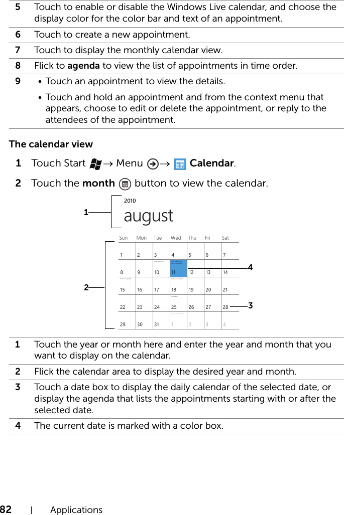 82 ApplicationsThe calendar view1Touch Start  → Menu  →   Calendar.2Touch the month   button to view the calendar.5Touch to enable or disable the Windows Live calendar, and choose the display color for the color bar and text of an appointment.6Touch to create a new appointment.7Touch to display the monthly calendar view.8Flick to agenda to view the list of appointments in time order.9• Touch an appointment to view the details.• Touch and hold an appointment and from the context menu that appears, choose to edit or delete the appointment, or reply to the attendees of the appointment.1Touch the year or month here and enter the year and month that you want to display on the calendar.2Flick the calendar area to display the desired year and month.3Touch a date box to display the daily calendar of the selected date, or display the agenda that lists the appointments starting with or after the selected date.4The current date is marked with a color box.3124