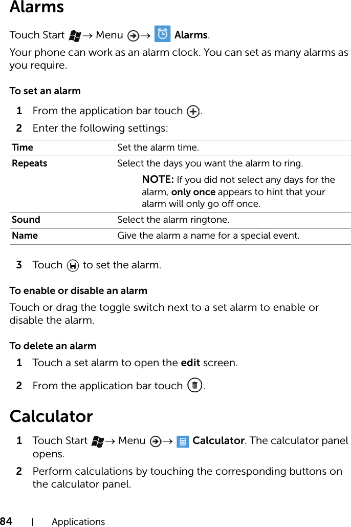 84 ApplicationsAlarmsTouch Start  → Menu  →  Alarms.Your phone can work as an alarm clock. You can set as many alarms as you require.To set an alarm1From the application bar touch  .2Enter the following settings:3Touch   to set the alarm.To enable or disable an alarmTouch or drag the toggle switch next to a set alarm to enable or disable the alarm.To delete an alarm1Touch a set alarm to open the edit screen.2From the application bar touch  .Calculator1Touch Start  → Menu  →  Calculator. The calculator panel opens.2Perform calculations by touching the corresponding buttons on the calculator panel.Time Set the alarm time.Repeats Select the days you want the alarm to ring.NOTE: If you did not select any days for the alarm, only once appears to hint that your alarm will only go off once.Sound Select the alarm ringtone.Name Give the alarm a name for a special event.