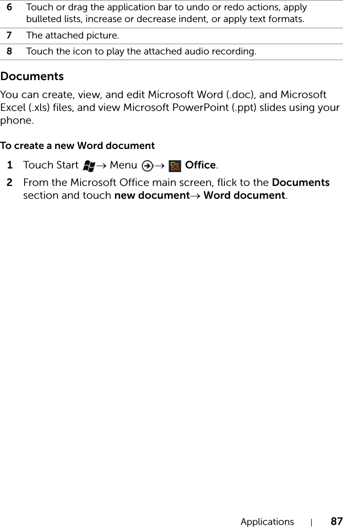 Applications 87DocumentsYou can create, view, and edit Microsoft Word (.doc), and Microsoft Excel (.xls) files, and view Microsoft PowerPoint (.ppt) slides using your phone.To create a new Word document1Touch  Start  → Menu  →  Office.2From the Microsoft Office main screen, flick to the Documents section and touch new document→ Word document.6Touch or drag the application bar to undo or redo actions, apply bulleted lists, increase or decrease indent, or apply text formats.7The attached picture.8Touch the icon to play the attached audio recording.