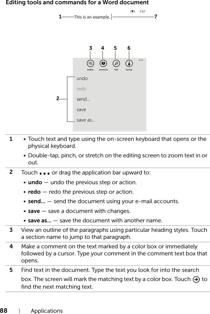 88 ApplicationsEditing tools and commands for a Word document1• Touch text and type using the on-screen keyboard that opens or the physical keyboard.• Double-tap, pinch, or stretch on the editing screen to zoom text in or out.2Tou ch   or drag the application bar upward to:•undo — undo the previous step or action.•redo — redo the previous step or action.•send... — send the document using your e-mail accounts.•save — save a document with changes.•save as... — save the document with another name.3View an outline of the paragraphs using particular heading styles. Touch a section name to jump to that paragraph.4Make a comment on the text marked by a color box or immediately followed by a cursor. Type your comment in the comment text box that opens.5Find text in the document. Type the text you look for into the search box. The screen will mark the matching text by a color box. Touch   to find the next matching text.1 734 5 62