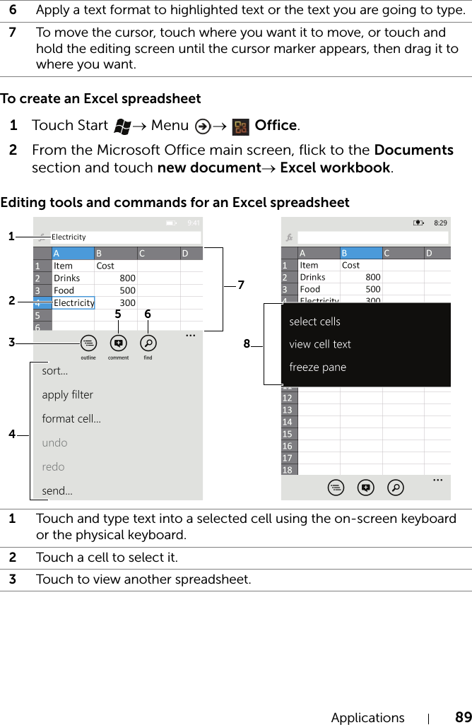 Applications 89To create an Excel spreadsheet1Touch  Start  → Menu  →  Office.2From the Microsoft Office main screen, flick to the Documents section and touch new document→ Excel workbook.Editing tools and commands for an Excel spreadsheet6Apply a text format to highlighted text or the text you are going to type.7To move the cursor, touch where you want it to move, or touch and hold the editing screen until the cursor marker appears, then drag it to where you want.1Touch and type text into a selected cell using the on-screen keyboard or the physical keyboard.2Touch a cell to select it.3Touch to view another spreadsheet.13562874