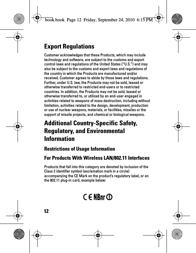 12Export Regulations Customer acknowledges that these Products, which may include technology and software, are subject to the customs and export control laws and regulations of the United States (“U.S.”) and may also be subject to the customs and export laws and regulations of the country in which the Products are manufactured and/or received. Customer agrees to abide by those laws and regulations. Further, under U.S. law, the Products may not be sold, leased or otherwise transferred to restricted end-users or to restricted countries. In addition, the Products may not be sold, leased or otherwise transferred to, or utilized by an end-user engaged in activities related to weapons of mass destruction, including without limitation, activities related to the design, development, production or use of nuclear weapons, materials, or facilities, missiles or the support of missile projects, and chemical or biological weapons. Additional Country-Specific Safety, Regulatory, and Environmental InformationRestrictions of Usage Information For Products With Wireless LAN/802.11 Interfaces Products that fall into this category are denoted by inclusion of the Class 2 identifier symbol (exclamation mark in a circle) accompanying the CE Mark on the product’s regulatory label, or on the 802.11 plug-in card, example below: book.book  Page 12  Friday, September 24, 2010  6:15 PM