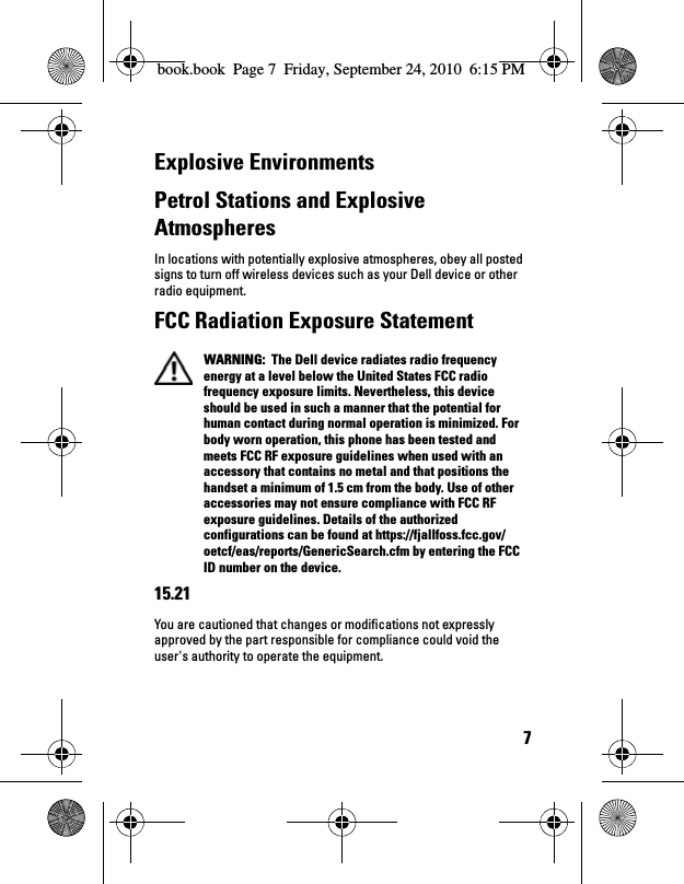7Explosive EnvironmentsPetrol Stations and Explosive AtmospheresIn locations with potentially explosive atmospheres, obey all posted signs to turn off wireless devices such as your Dell device or other radio equipment.FCC Radiation Exposure Statement WARNING:  The Dell device radiates radio frequency energy at a level below the United States FCC radio frequency exposure limits. Nevertheless, this device should be used in such a manner that the potential for human contact during normal operation is minimized. For body worn operation, this phone has been tested and meets FCC RF exposure guidelines when used with an accessory that contains no metal and that positions the handset a minimum of 1.5 cm from the body. Use of other accessories may not ensure compliance with FCC RF exposure guidelines. Details of the authorized configurations can be found at https://fjallfoss.fcc.gov/oetcf/eas/reports/GenericSearch.cfm by entering the FCC ID number on the device. 15.21You are cautioned that changes or modifications not expressly approved by the part responsible for compliance could void the user&apos;s authority to operate the equipment.book.book  Page 7  Friday, September 24, 2010  6:15 PM