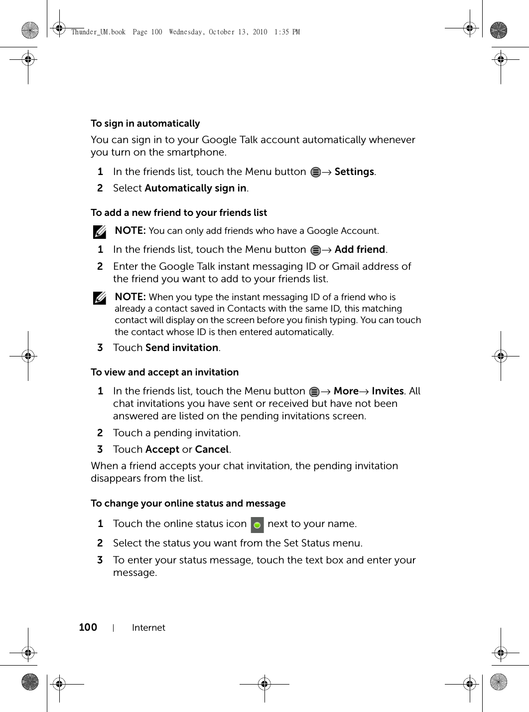 100 InternetTo sign in automaticallyYou can sign in to your Google Talk account automatically whenever you turn on the smartphone.1In the friends list, touch the Menu button  → Settings.2Select Automatically sign in.To add a new friend to your friends list NOTE: You can only add friends who have a Google Account.1In the friends list, touch the Menu button  → Add friend.2Enter the Google Talk instant messaging ID or Gmail address of the friend you want to add to your friends list. NOTE: When you type the instant messaging ID of a friend who is already a contact saved in Contacts with the same ID, this matching contact will display on the screen before you finish typing. You can touch the contact whose ID is then entered automatically.3Touch  Send invitation.To view and accept an invitation1In the friends list, touch the Menu button  → More→ Invites. All chat invitations you have sent or received but have not been answered are listed on the pending invitations screen.2Touch a pending invitation.3Touch  Accept or Cancel.When a friend accepts your chat invitation, the pending invitation disappears from the list.To change your online status and message1Touch the online status icon   next to your name.2Select the status you want from the Set Status menu.3To enter your status message, touch the text box and enter your message.Thunder_UM.book  Page 100  Wednesday, October 13, 2010  1:35 PM