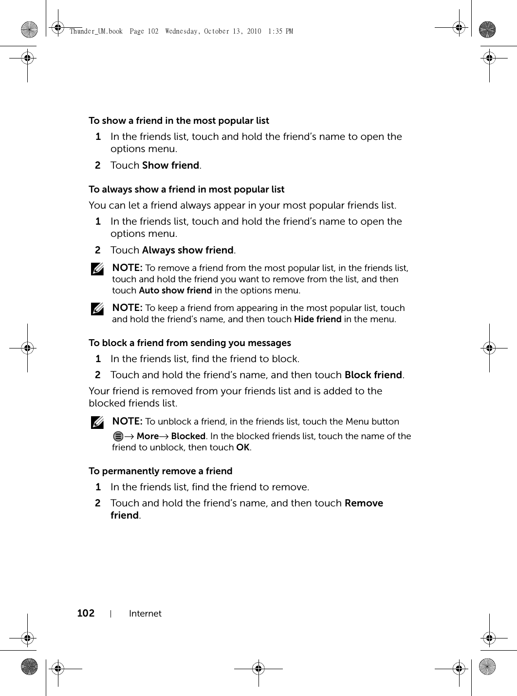 102 InternetTo show a friend in the most popular list1In the friends list, touch and hold the friend’s name to open the options menu.2Touch  Show friend.To always show a friend in most popular listYou can let a friend always appear in your most popular friends list.1In the friends list, touch and hold the friend’s name to open the options menu.2Touch  Always show friend. NOTE: To remove a friend from the most popular list, in the friends list, touch and hold the friend you want to remove from the list, and then touch Auto show friend in the options menu. NOTE: To keep a friend from appearing in the most popular list, touch and hold the friend’s name, and then touch Hide friend in the menu.To block a friend from sending you messages1In the friends list, find the friend to block.2Touch and hold the friend’s name, and then touch Block friend.Your friend is removed from your friends list and is added to the blocked friends list. NOTE: To unblock a friend, in the friends list, touch the Menu button → More→ Blocked. In the blocked friends list, touch the name of the friend to unblock, then touch OK.To permanently remove a friend1In the friends list, find the friend to remove.2Touch and hold the friend’s name, and then touch Remove friend.Thunder_UM.book  Page 102  Wednesday, October 13, 2010  1:35 PM