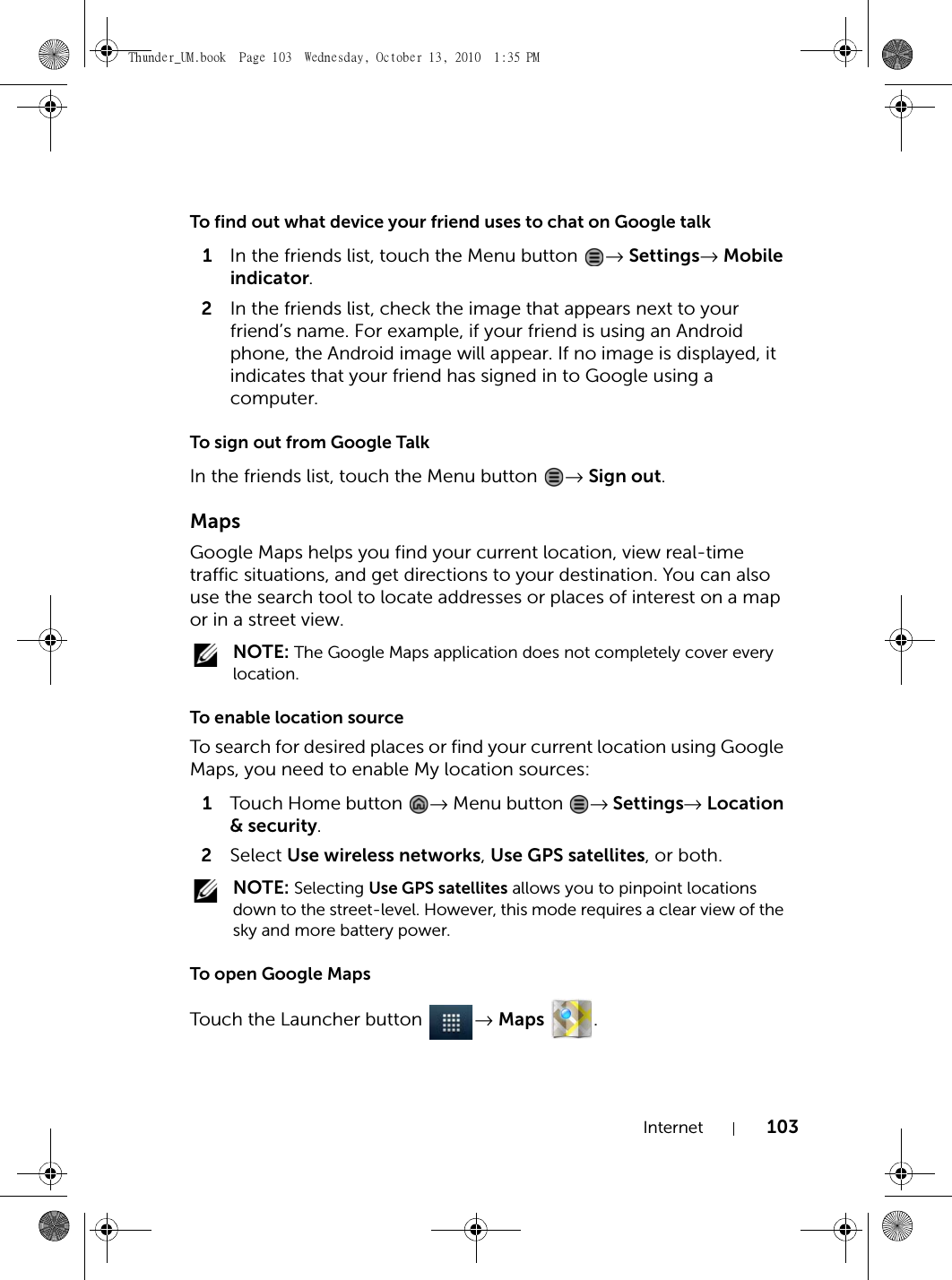 Internet 103To find out what device your friend uses to chat on Google talk1In the friends list, touch the Menu button  → Settings→ Mobile indicator.2In the friends list, check the image that appears next to your friend’s name. For example, if your friend is using an Android phone, the Android image will appear. If no image is displayed, it indicates that your friend has signed in to Google using a computer.To sign out from Google TalkIn the friends list, touch the Menu button  → Sign out.MapsGoogle Maps helps you find your current location, view real-time traffic situations, and get directions to your destination. You can also use the search tool to locate addresses or places of interest on a map or in a street view. NOTE: The Google Maps application does not completely cover every location.To enable location sourceTo search for desired places or find your current location using Google Maps, you need to enable My location sources:1Touch H om e button  → Menu button  → Settings→ Location &amp; security.2Select Use wireless networks, Use GPS satellites, or both. NOTE: Selecting Use GPS satellites allows you to pinpoint locations down to the street-level. However, this mode requires a clear view of the sky and more battery power.To open Google MapsTouch the Launcher button  → Maps .Thunder_UM.book  Page 103  Wednesday, October 13, 2010  1:35 PM