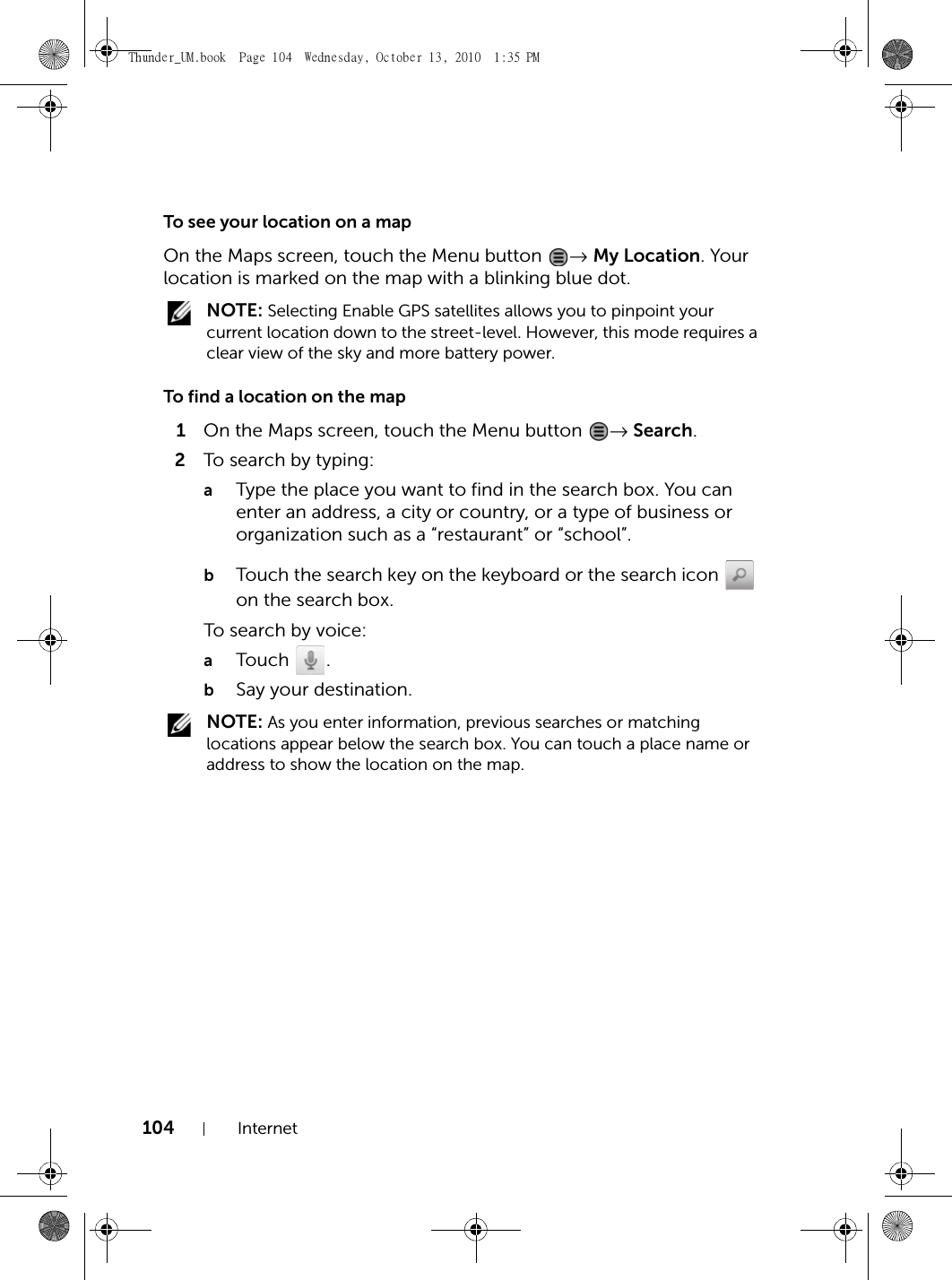 104 InternetTo see your location on a mapOn the Maps screen, touch the Menu button  → My Location. Your location is marked on the map with a blinking blue dot. NOTE: Selecting Enable GPS satellites allows you to pinpoint your current location down to the street-level. However, this mode requires a clear view of the sky and more battery power.To find a location on the map1On the Maps screen, touch the Menu button  → Search.2To search by typing:aType the place you want to find in the search box. You can enter an address, a city or country, or a type of business or organization such as a “restaurant” or “school”.bTouch the search key on the keyboard or the search icon   on the search box.To search by voice:aTouch .bSay your destination. NOTE: As you enter information, previous searches or matching locations appear below the search box. You can touch a place name or address to show the location on the map.Thunder_UM.book  Page 104  Wednesday, October 13, 2010  1:35 PM