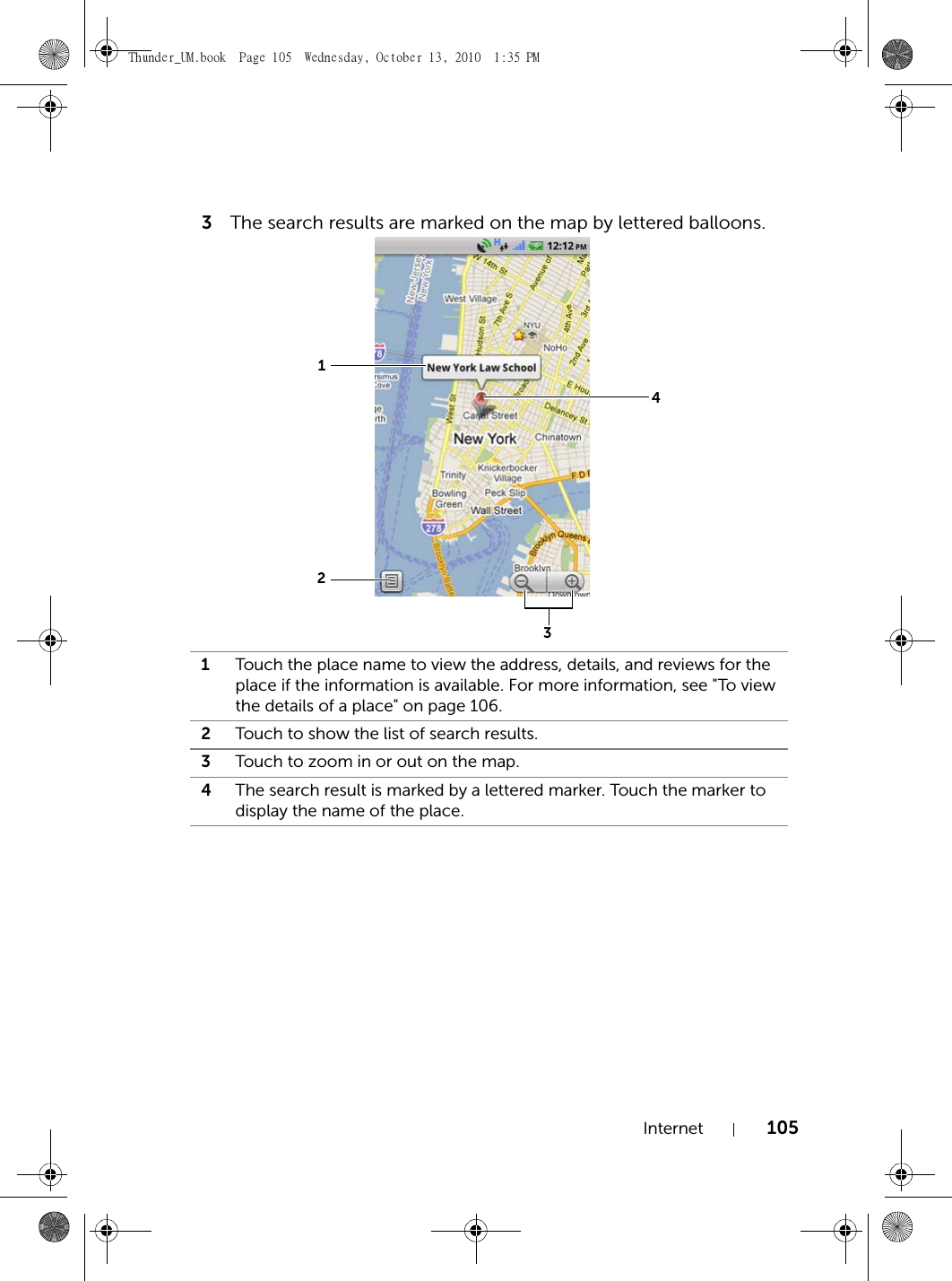 Internet 1053The search results are marked on the map by lettered balloons.1Touch the place name to view the address, details, and reviews for the place if the information is available. For more information, see &quot;To view the details of a place&quot; on page 106.2Touch to show the list of search results.3Touch to zoom in or out on the map.4The search result is marked by a lettered marker. Touch the marker to display the name of the place.1243Thunder_UM.book  Page 105  Wednesday, October 13, 2010  1:35 PM