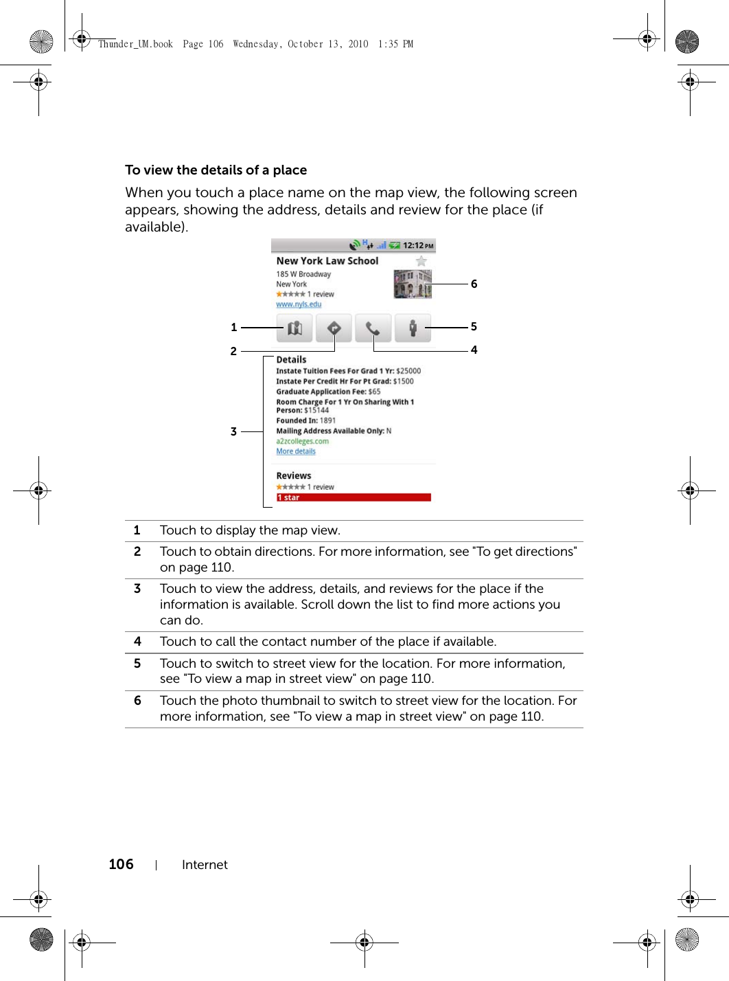 106 InternetTo view the details of a placeWhen you touch a place name on the map view, the following screen appears, showing the address, details and review for the place (if available).1Touch to display the map view.2Touch to obtain directions. For more information, see &quot;To get directions&quot; on page 110.3Touch to view the address, details, and reviews for the place if the information is available. Scroll down the list to find more actions you can do.4Touch to call the contact number of the place if available.5Touch to switch to street view for the location. For more information, see &quot;To view a map in street view&quot; on page 110.6Touch the photo thumbnail to switch to street view for the location. For more information, see &quot;To view a map in street view&quot; on page 110.654123Thunder_UM.book  Page 106  Wednesday, October 13, 2010  1:35 PM
