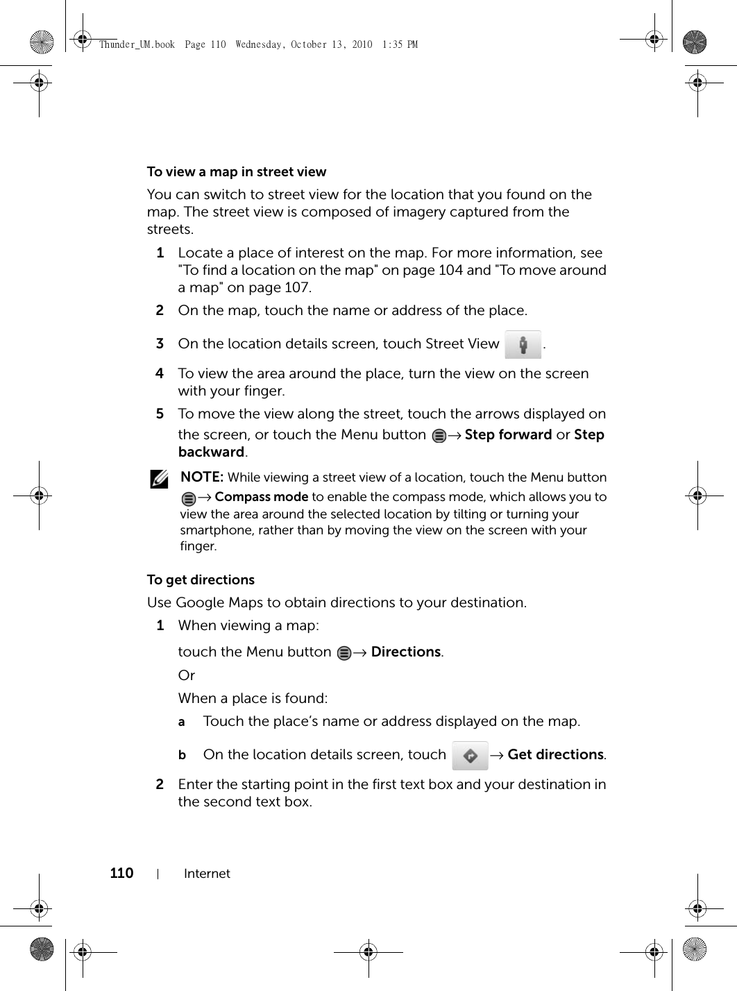 110 InternetTo view a map in street viewYou can switch to street view for the location that you found on the map. The street view is composed of imagery captured from the streets.1Locate a place of interest on the map. For more information, see &quot;To find a location on the map&quot; on page 104 and &quot;To move around a map&quot; on page 107.2On the map, touch the name or address of the place.3On the location details screen, touch Street View  .4To view the area around the place, turn the view on the screen with your finger.5To move the view along the street, touch the arrows displayed on the screen, or touch the Menu button  → Step forward or Step backward. NOTE: While viewing a street view of a location, touch the Menu button → Compass mode to enable the compass mode, which allows you to view the area around the selected location by tilting or turning your smartphone, rather than by moving the view on the screen with your finger.To get directionsUse Google Maps to obtain directions to your destination.1When viewing a map:touch the Menu button  → Directions.OrWhen a place is found:aTouch the place’s name or address displayed on the map.bOn the location details screen, touch  → Get directions.2Enter the starting point in the first text box and your destination in the second text box.Thunder_UM.book  Page 110  Wednesday, October 13, 2010  1:35 PM