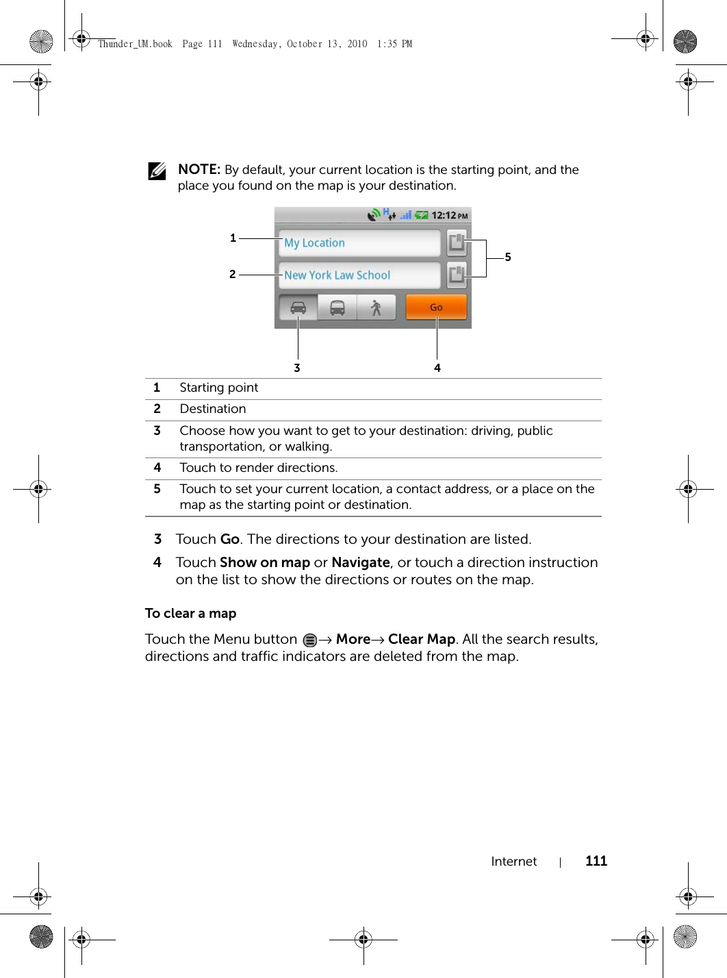 Internet 111 NOTE: By default, your current location is the starting point, and the place you found on the map is your destination.3Touch  Go. The directions to your destination are listed.4Touch Show on map or Navigate, or touch a direction instruction on the list to show the directions or routes on the map.To clear a mapTouch the Menu button  → More→ Clear Map. All the search results, directions and traffic indicators are deleted from the map.1Starting point2Destination3Choose how you want to get to your destination: driving, public transportation, or walking.4Touch to render directions.5Touch to set your current location, a contact address, or a place on the map as the starting point or destination.12534Thunder_UM.book  Page 111  Wednesday, October 13, 2010  1:35 PM