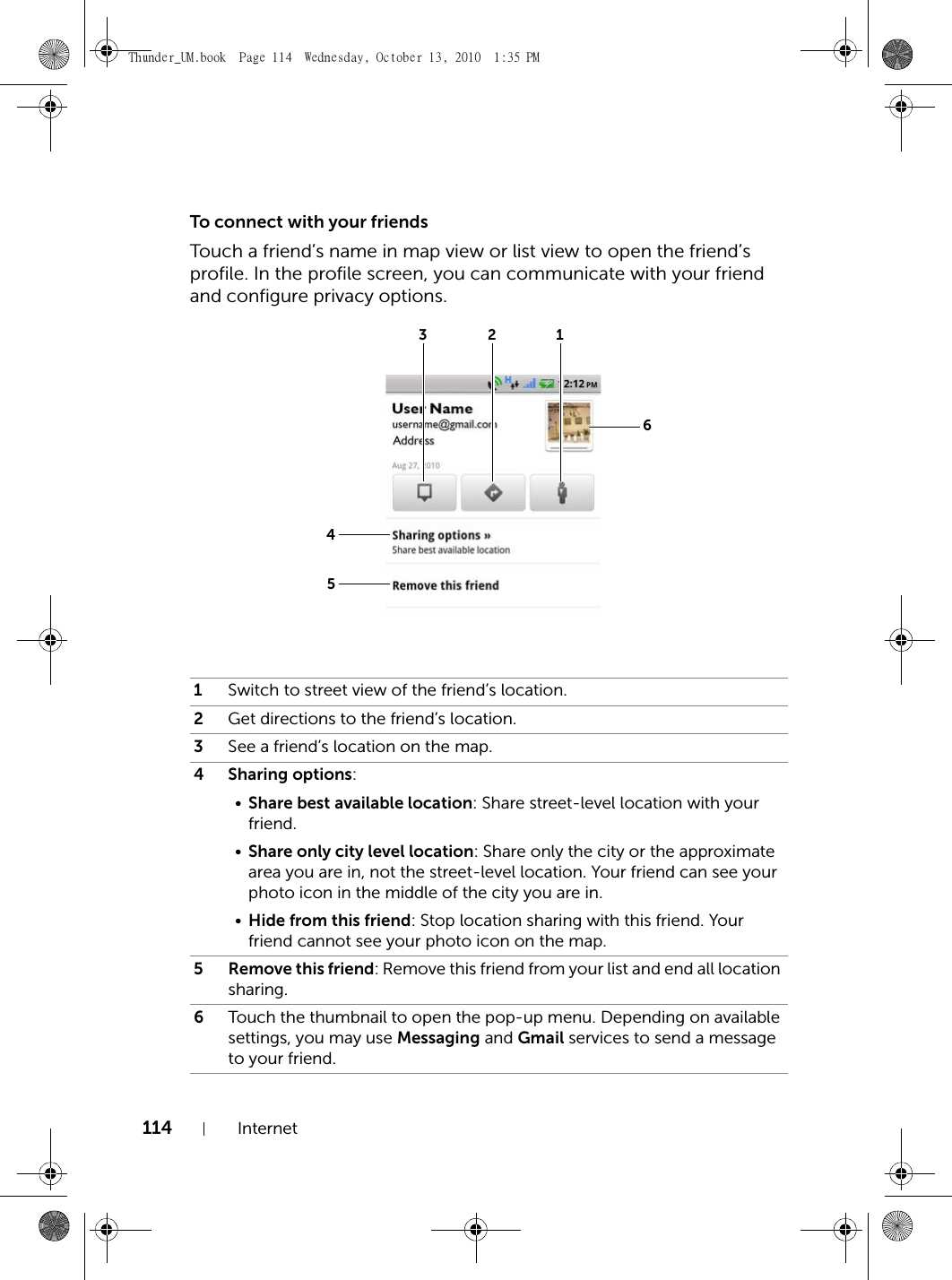 114 InternetTo connect with your friendsTouch a friend’s name in map view or list view to open the friend’s profile. In the profile screen, you can communicate with your friend and configure privacy options.1Switch to street view of the friend’s location.2Get directions to the friend’s location.3See a friend’s location on the map.4 Sharing options:•Share best available location: Share street-level location with your friend.•Share only city level location: Share only the city or the approximate area you are in, not the street-level location. Your friend can see your photo icon in the middle of the city you are in.•Hide from this friend: Stop location sharing with this friend. Your friend cannot see your photo icon on the map.5 Remove this friend: Remove this friend from your list and end all location sharing.6Touch the thumbnail to open the pop-up menu. Depending on available settings, you may use Messaging and Gmail services to send a message to your friend.321456Thunder_UM.book  Page 114  Wednesday, October 13, 2010  1:35 PM