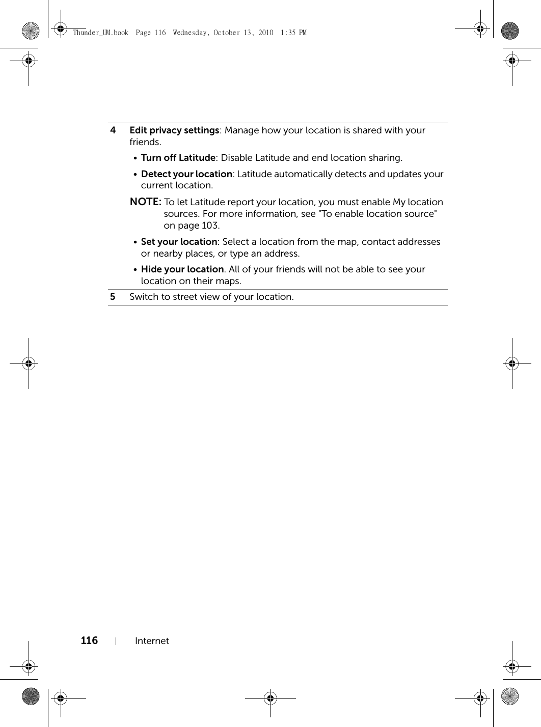 116 Internet4 Edit privacy settings: Manage how your location is shared with your friends.•Turn off Latitude: Disable Latitude and end location sharing.•Detect your location: Latitude automatically detects and updates your current location.NOTE: To let Latitude report your location, you must enable My location sources. For more information, see &quot;To enable location source&quot; on page 103.•Set your location: Select a location from the map, contact addresses or nearby places, or type an address.•Hide your location. All of your friends will not be able to see your location on their maps.5Switch to street view of your location.Thunder_UM.book  Page 116  Wednesday, October 13, 2010  1:35 PM