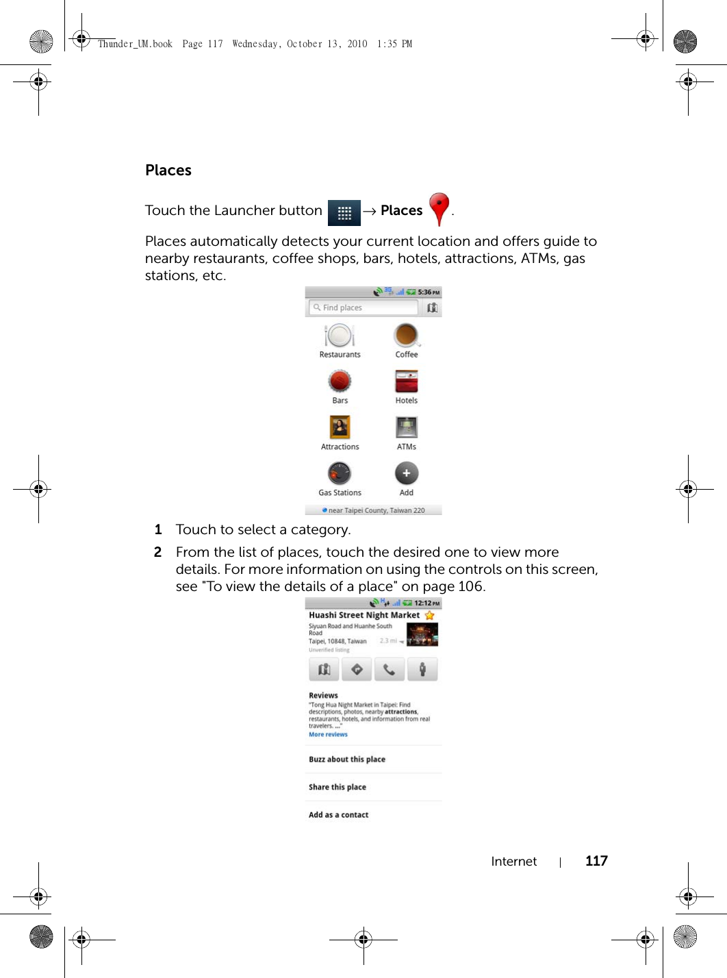 Internet 117PlacesTouch the Launcher button  → Places .Places automatically detects your current location and offers guide to nearby restaurants, coffee shops, bars, hotels, attractions, ATMs, gas stations, etc.1Touch to select a category.2From the list of places, touch the desired one to view more details. For more information on using the controls on this screen, see &quot;To view the details of a place&quot; on page 106.Thunder_UM.book  Page 117  Wednesday, October 13, 2010  1:35 PM