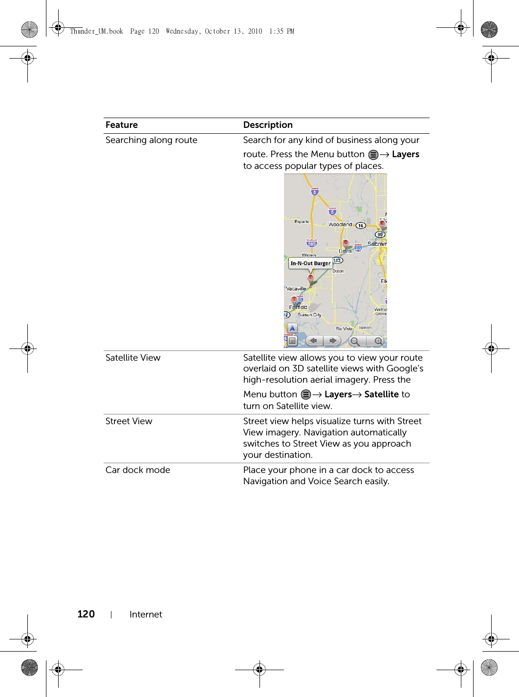 120 InternetSearching along route Search for any kind of business along your route. Press the Menu button  → Layers to access popular types of places.Satellite View Satellite view allows you to view your route overlaid on 3D satellite views with Google&apos;s high-resolution aerial imagery. Press the Menu button  → Layers→ Satellite to turn on Satellite view.Street View Street view helps visualize turns with Street View imagery. Navigation automatically switches to Street View as you approach your destination.Car dock mode Place your phone in a car dock to access Navigation and Voice Search easily.Feature DescriptionThunder_UM.book  Page 120  Wednesday, October 13, 2010  1:35 PM