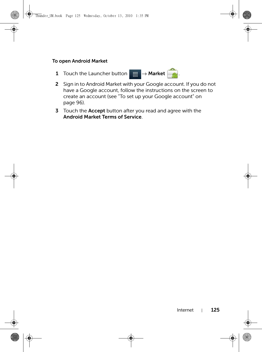 Internet 125To open Android Market1Touch the Launcher button  → Market .2Sign in to Android Market with your Google account. If you do not have a Google account, follow the instructions on the screen to create an account (see &quot;To set up your Google account&quot; on page 96).3Touch the Accept button after you read and agree with the Android Market Terms of Service.Thunder_UM.book  Page 125  Wednesday, October 13, 2010  1:35 PM